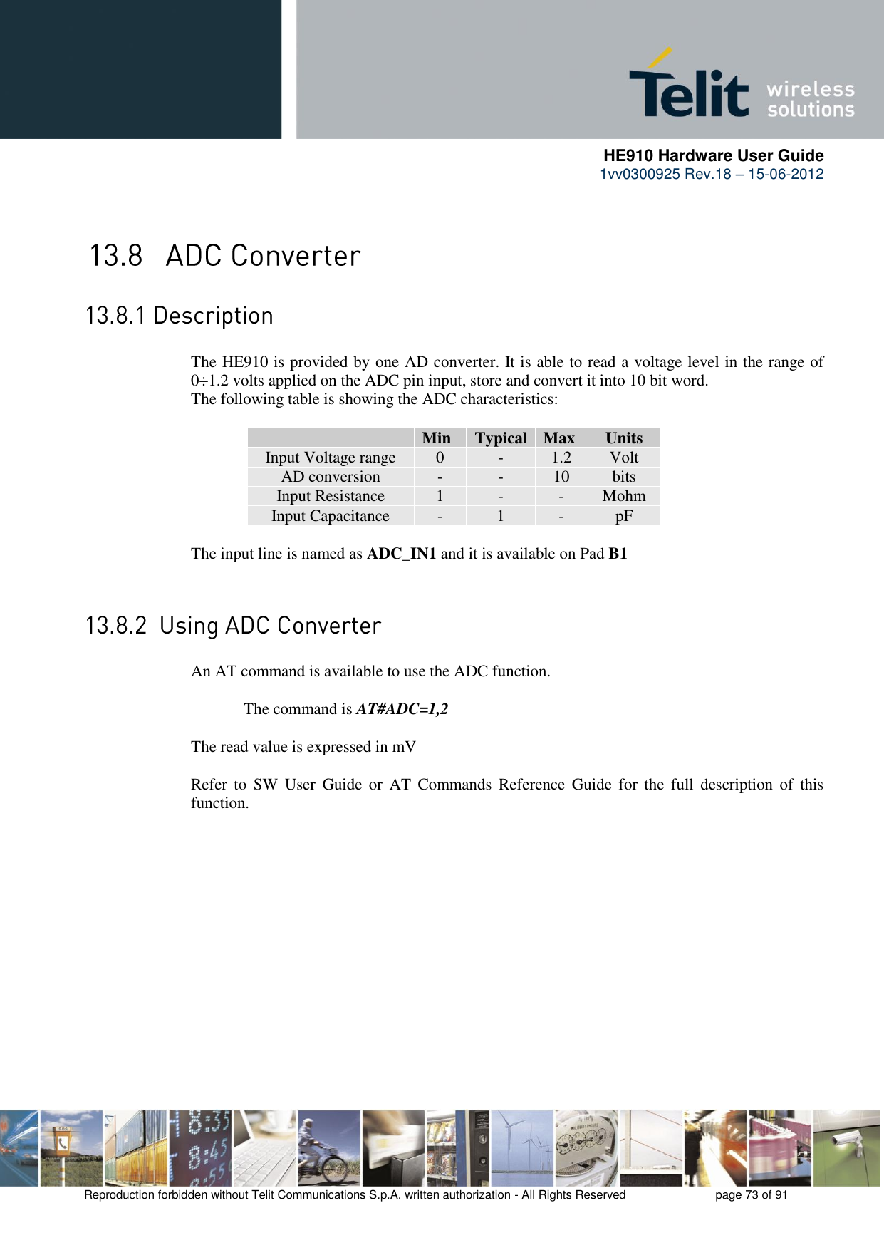      HE910 Hardware User Guide 1vv0300925 Rev.18 – 15-06-2012    Reproduction forbidden without Telit Communications S.p.A. written authorization - All Rights Reserved    page 73 of 91    The HE910 is provided by one AD converter. It is able to read a voltage level in the range of 0÷1.2 volts applied on the ADC pin input, store and convert it into 10 bit word.  The following table is showing the ADC characteristics:   Min Typical Max Units Input Voltage range 0 - 1.2 Volt AD conversion - - 10 bits Input Resistance 1 - - Mohm Input Capacitance  - 1 - pF  The input line is named as ADC_IN1 and it is available on Pad B1    An AT command is available to use the ADC function.  The command is AT#ADC=1,2  The read value is expressed in mV  Refer  to  SW  User  Guide  or  AT  Commands  Reference  Guide  for  the  full  description of  this function. 