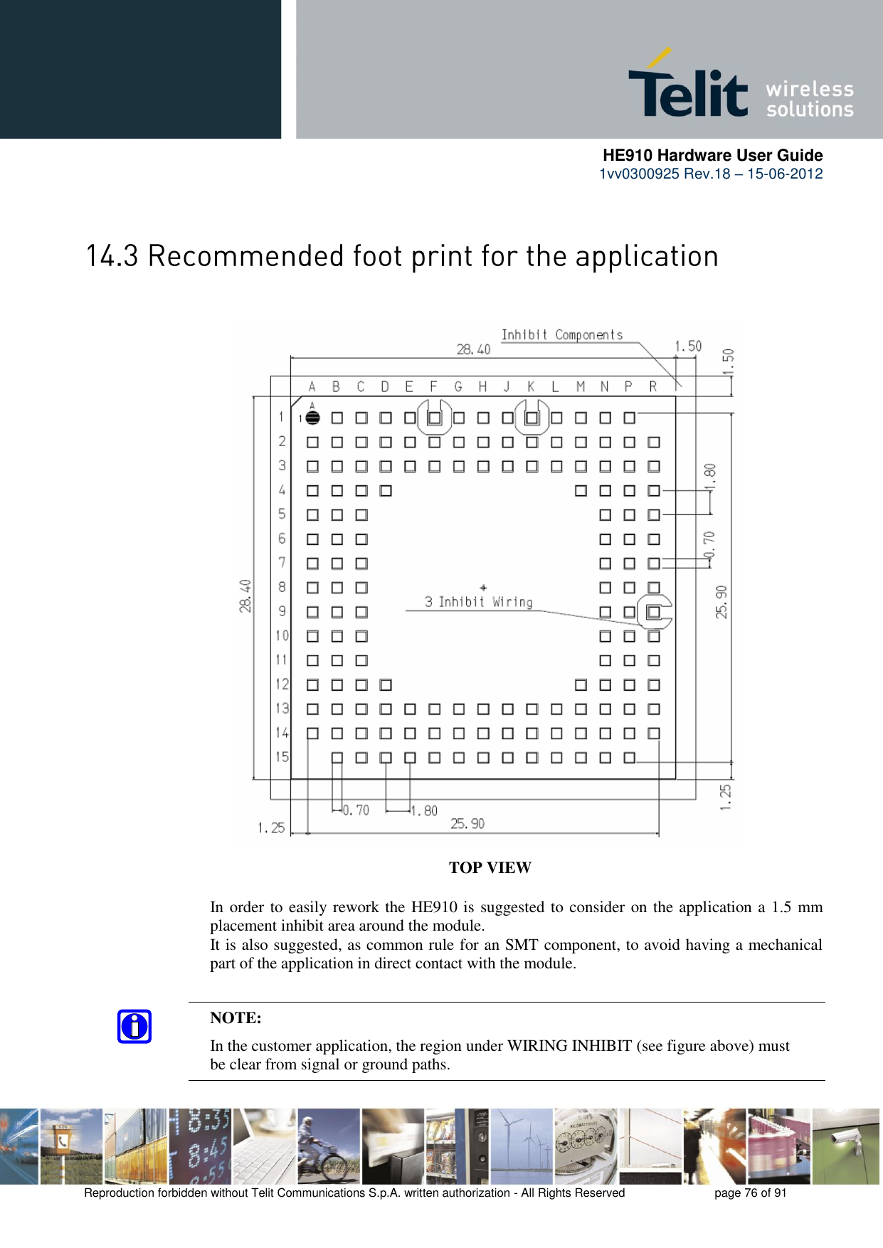      HE910 Hardware User Guide 1vv0300925 Rev.18 – 15-06-2012    Reproduction forbidden without Telit Communications S.p.A. written authorization - All Rights Reserved    page 76 of 91    TOP VIEW In order to easily rework the HE910 is suggested to consider on the application a 1.5 mm placement inhibit area around the module. It is also suggested, as common rule for an SMT component, to avoid having a mechanical part of the application in direct contact with the module. NOTE:   In the customer application, the region under WIRING INHIBIT (see figure above) must   be clear from signal or ground paths.  