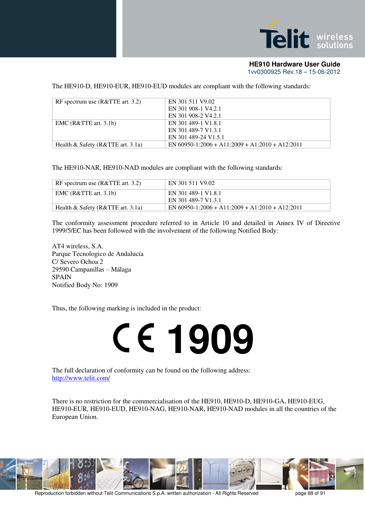     HE910 Hardware User Guide 1vv0300925 Rev.18 – 15-06-2012    Reproduction forbidden without Telit Communications S.p.A. written authorization - All Rights Reserved    page 88 of 91  The HE910-D, HE910-EUR, HE910-EUD modules are compliant with the following standards:  RF spectrum use (R&amp;TTE art. 3.2) EN 301 511 V9.02 EN 301 908-1 V4.2.1 EN 301 908-2 V4.2.1 EMC (R&amp;TTE art. 3.1b) EN 301 489-1 V1.8.1 EN 301 489-7 V1.3.1 EN 301 489-24 V1.5.1 Health &amp; Safety (R&amp;TTE art. 3.1a) EN 60950-1:2006 + A11:2009 + A1:2010 + A12:2011   The HE910-NAR, HE910-NAD modules are compliant with the following standards:  RF spectrum use (R&amp;TTE art. 3.2) EN 301 511 V9.02 EMC (R&amp;TTE art. 3.1b) EN 301 489-1 V1.8.1 EN 301 489-7 V1.3.1 Health &amp; Safety (R&amp;TTE art. 3.1a) EN 60950-1:2006 + A11:2009 + A1:2010 + A12:2011  The  conformity assessment  procedure  referred  to  in Article  10  and  detailed  in  Annex  IV  of  Directive 1999/5/EC has been followed with the involvement of the following Notified Body:  AT4 wireless, S.A. Parque Tecnologico de Andalucía C/ Severo Ochoa 2 29590 Campanillas – Málaga SPAIN Notified Body No: 1909   Thus, the following marking is included in the product:        The full declaration of conformity can be found on the following address: http://www.telit.com/   There is no restriction for the commercialisation of the HE910, HE910-D, HE910-GA, HE910-EUG, HE910-EUR, HE910-EUD, HE910-NAG, HE910-NAR, HE910-NAD modules in all the countries of the European Union.  1909 