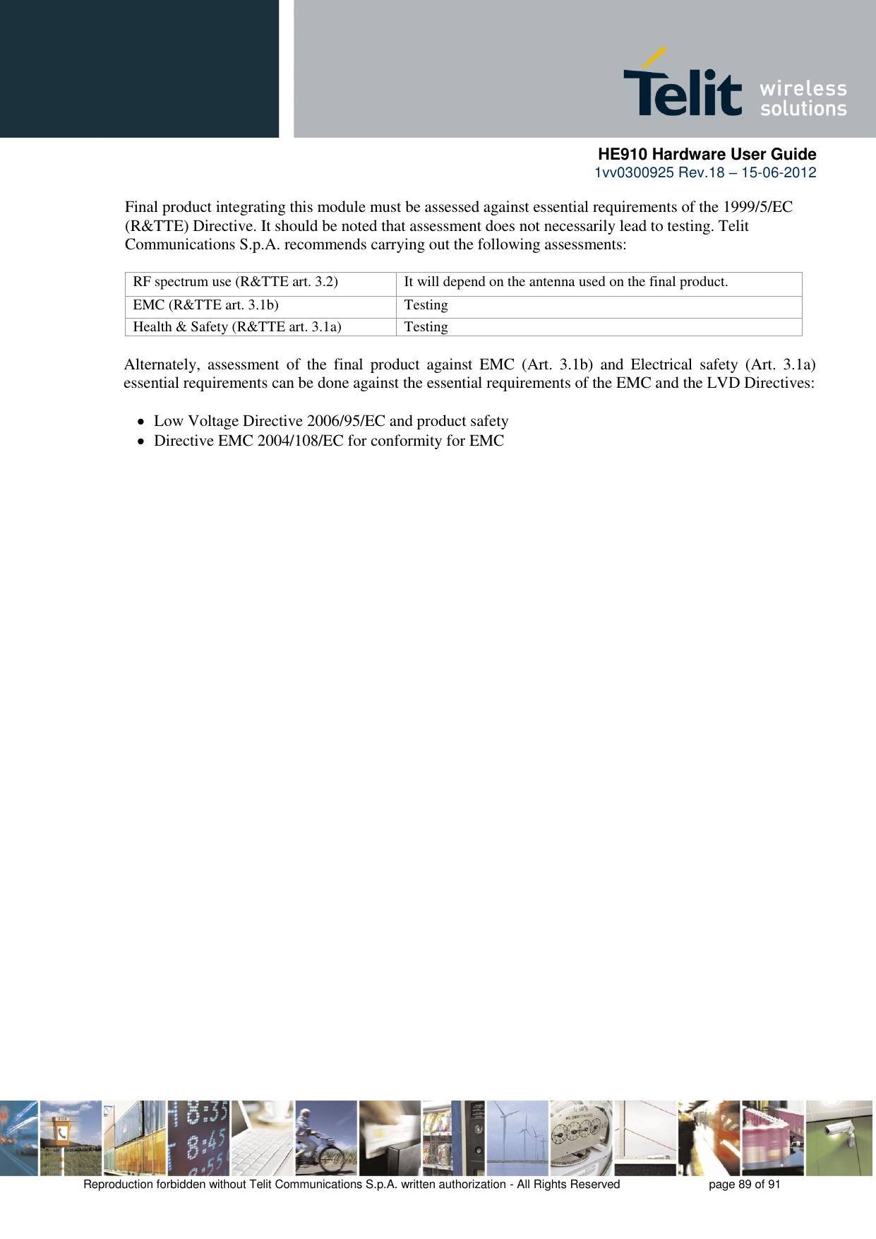      HE910 Hardware User Guide 1vv0300925 Rev.18 – 15-06-2012    Reproduction forbidden without Telit Communications S.p.A. written authorization - All Rights Reserved    page 89 of 91  Final product integrating this module must be assessed against essential requirements of the 1999/5/EC (R&amp;TTE) Directive. It should be noted that assessment does not necessarily lead to testing. Telit Communications S.p.A. recommends carrying out the following assessments:  RF spectrum use (R&amp;TTE art. 3.2) It will depend on the antenna used on the final product. EMC (R&amp;TTE art. 3.1b) Testing Health &amp; Safety (R&amp;TTE art. 3.1a) Testing  Alternately,  assessment  of  the  final  product  against  EMC  (Art.  3.1b)  and  Electrical  safety  (Art.  3.1a) essential requirements can be done against the essential requirements of the EMC and the LVD Directives:     Low Voltage Directive 2006/95/EC and product safety    Directive EMC 2004/108/EC for conformity for EMC 