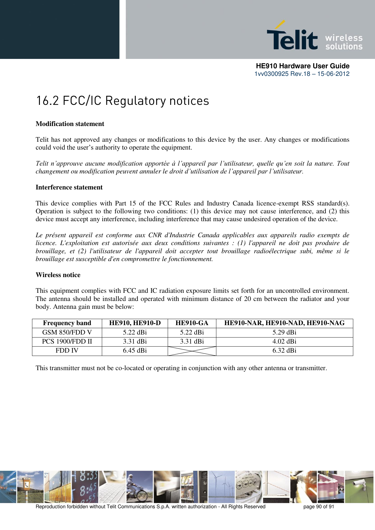      HE910 Hardware User Guide 1vv0300925 Rev.18 – 15-06-2012    Reproduction forbidden without Telit Communications S.p.A. written authorization - All Rights Reserved    page 90 of 91   Modification statement  Telit has not approved any changes or modifications to this device by the user. Any changes or modifications could void the user’s authority to operate the equipment.  Telit n’approuve aucune modification apportée à l’appareil par l’utilisateur, quelle qu’en soit la nature. Tout changement ou modification peuvent annuler le droit d’utilisation de l’appareil par l’utilisateur.  Interference statement  This  device  complies  with  Part  15  of  the  FCC  Rules  and  Industry  Canada  licence-exempt  RSS  standard(s). Operation is subject to the following two conditions: (1) this device may not cause interference, and (2) this device must accept any interference, including interference that may cause undesired operation of the device.  Le  présent  appareil  est  conforme  aux  CNR  d&apos;Industrie  Canada  applicables  aux  appareils  radio  exempts  de licence.  L&apos;exploitation  est  autorisée  aux  deux  conditions  suivantes  :  (1)  l&apos;appareil  ne  doit  pas  produire  de brouillage,  et  (2)  l&apos;utilisateur  de  l&apos;appareil  doit  accepter  tout  brouillage  radioélectrique  subi,  même  si  le brouillage est susceptible d&apos;en compromettre le fonctionnement.  Wireless notice  This equipment complies with FCC and IC radiation exposure limits set forth for an uncontrolled environment. The antenna should be installed and operated with minimum distance of 20 cm between the radiator and your body. Antenna gain must be below:  Frequency band HE910, HE910-D HE910-GA HE910-NAR, HE910-NAD, HE910-NAG GSM 850/FDD V 5.22 dBi 5.22 dBi 5.29 dBi PCS 1900/FDD II 3.31 dBi 3.31 dBi 4.02 dBi FDD IV 6.45 dBi  6.32 dBi  This transmitter must not be co-located or operating in conjunction with any other antenna or transmitter.  