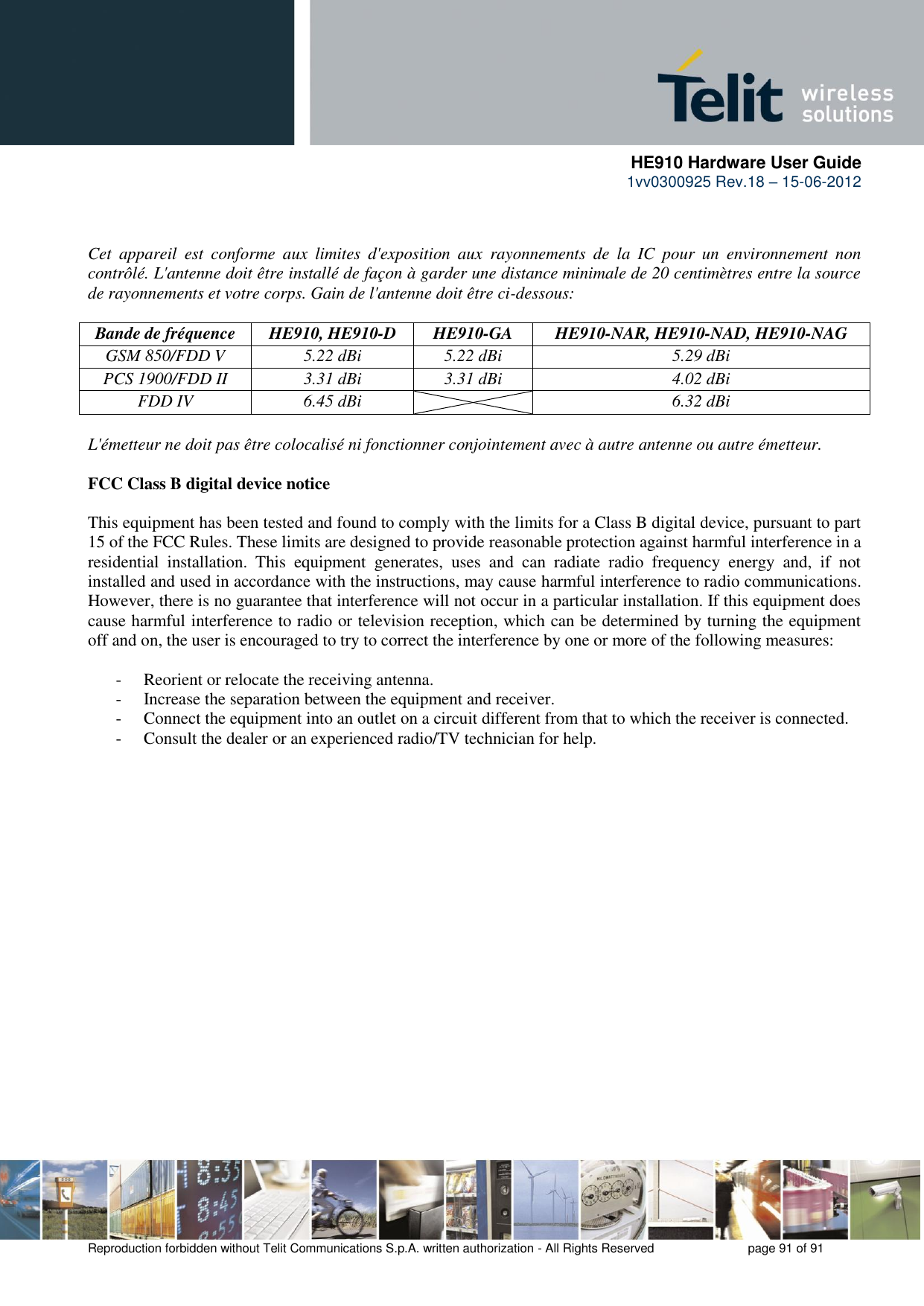      HE910 Hardware User Guide 1vv0300925 Rev.18 – 15-06-2012    Reproduction forbidden without Telit Communications S.p.A. written authorization - All Rights Reserved    page 91 of 91    Cet  appareil  est  conforme  aux  limites  d&apos;exposition  aux  rayonnements  de  la  IC  pour  un  environnement  non contrôlé. L&apos;antenne doit être installé de façon à garder une distance minimale de 20 centimètres entre la source de rayonnements et votre corps. Gain de l&apos;antenne doit être ci-dessous:  Bande de fréquence HE910, HE910-D HE910-GA HE910-NAR, HE910-NAD, HE910-NAG GSM 850/FDD V 5.22 dBi 5.22 dBi 5.29 dBi PCS 1900/FDD II 3.31 dBi 3.31 dBi 4.02 dBi FDD IV 6.45 dBi  6.32 dBi  L&apos;émetteur ne doit pas être colocalisé ni fonctionner conjointement avec à autre antenne ou autre émetteur.  FCC Class B digital device notice  This equipment has been tested and found to comply with the limits for a Class B digital device, pursuant to part 15 of the FCC Rules. These limits are designed to provide reasonable protection against harmful interference in a residential  installation.  This  equipment  generates,  uses  and  can  radiate  radio  frequency  energy  and,  if  not installed and used in accordance with the instructions, may cause harmful interference to radio communications. However, there is no guarantee that interference will not occur in a particular installation. If this equipment does cause harmful interference to radio or television reception, which can be determined by turning the equipment off and on, the user is encouraged to try to correct the interference by one or more of the following measures:  - Reorient or relocate the receiving antenna. - Increase the separation between the equipment and receiver.  - Connect the equipment into an outlet on a circuit different from that to which the receiver is connected.  - Consult the dealer or an experienced radio/TV technician for help.     