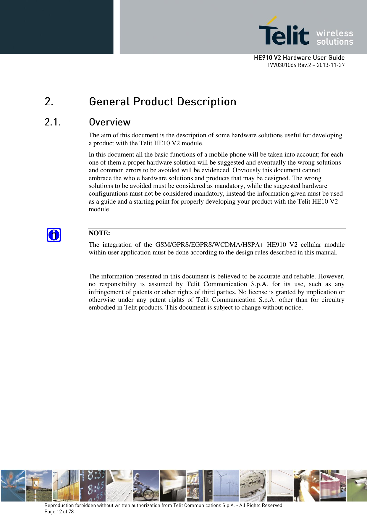         The aim of this document is the description of some hardware solutions useful for developing a product with the Telit HE10 V2 module. In this document all the basic functions of a mobile phone will be taken into account; for each one of them a proper hardware solution will be suggested and eventually the wrong solutions and common errors to be avoided will be evidenced. Obviously this document cannot embrace the whole hardware solutions and products that may be designed. The wrong solutions to be avoided must be considered as mandatory, while the suggested hardware configurations must not be considered mandatory, instead the information given must be used as a guide and a starting point for properly developing your product with the Telit HE10 V2 module.  NOTE: The  integration  of  the  GSM/GPRS/EGPRS/WCDMA/HSPA+  HE910  V2  cellular  module within user application must be done according to the design rules described in this manual.  The information presented in this document is believed to be accurate and reliable. However, no  responsibility  is  assumed  by  Telit  Communication  S.p.A.  for  its  use,  such  as  any infringement of patents or other rights of third parties. No license is granted by implication or otherwise  under  any  patent  rights  of  Telit  Communication  S.p.A.  other  than  for  circuitry embodied in Telit products. This document is subject to change without notice. 