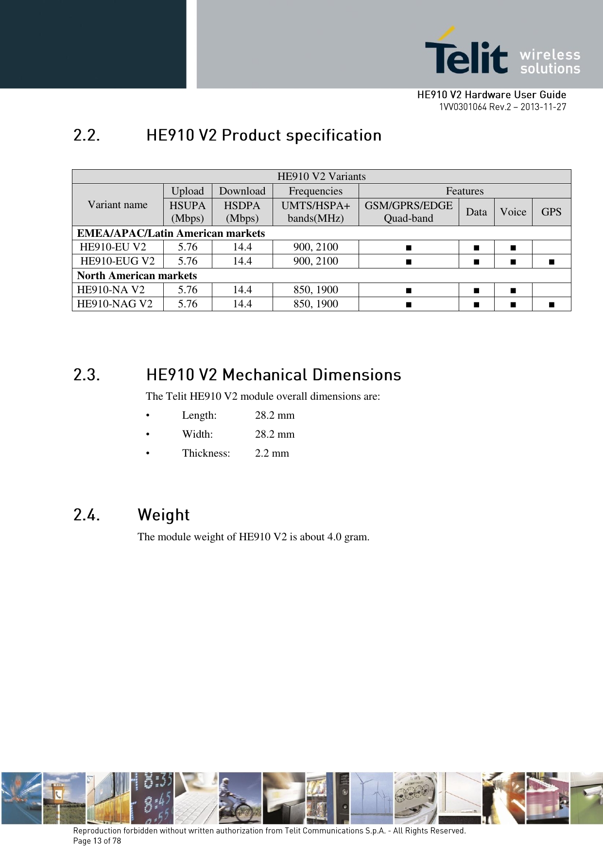         HE910 V2 Variants Variant name Upload Download Frequencies Features HSUPA (Mbps) HSDPA (Mbps) UMTS/HSPA+ bands(MHz) GSM/GPRS/EDGE Quad-band Data Voice GPS EMEA/APAC/Latin American markets  HE910-EU V2 5.76 14.4 900, 2100 ■ ■ ■   HE910-EUG V2 5.76 14.4 900, 2100 ■ ■ ■ ■ North American markets HE910-NA V2 5.76 14.4 850, 1900 ■ ■ ■   HE910-NAG V2 5.76 14.4 850, 1900 ■ ■ ■ ■  The Telit HE910 V2 module overall dimensions are:  •  Length:   28.2 mm •  Width:    28.2 mm •  Thickness:   2.2 mm   The module weight of HE910 V2 is about 4.0 gram. 