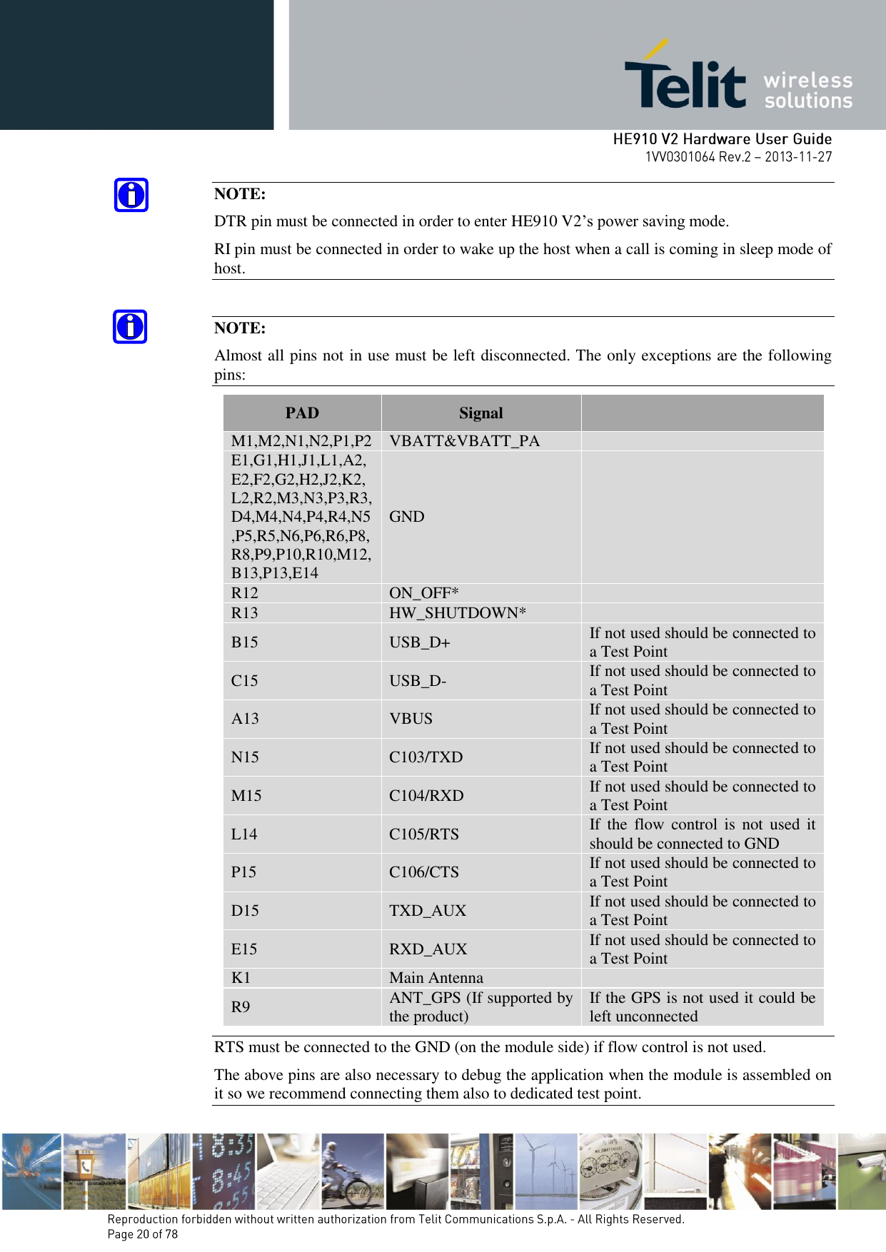       NOTE: DTR pin must be connected in order to enter HE910 V2’s power saving mode. RI pin must be connected in order to wake up the host when a call is coming in sleep mode of host.  NOTE: Almost all pins not in use must be left disconnected. The only exceptions are the following pins: PAD Signal  M1,M2,N1,N2,P1,P2 VBATT&amp;VBATT_PA  E1,G1,H1,J1,L1,A2,E2,F2,G2,H2,J2,K2,L2,R2,M3,N3,P3,R3,D4,M4,N4,P4,R4,N5,P5,R5,N6,P6,R6,P8,R8,P9,P10,R10,M12,B13,P13,E14 GND  R12 ON_OFF*  R13 HW_SHUTDOWN*  B15 USB_D+ If not used should be connected to a Test Point C15 USB_D- If not used should be connected to a Test Point A13 VBUS If not used should be connected to a Test Point N15 C103/TXD If not used should be connected to a Test Point M15 C104/RXD If not used should be connected to a Test Point L14 C105/RTS If  the  flow  control  is  not  used  it should be connected to GND P15 C106/CTS If not used should be connected to a Test Point D15 TXD_AUX If not used should be connected to a Test Point E15 RXD_AUX If not used should be connected to a Test Point K1 Main Antenna  R9 ANT_GPS (If supported by the product) If the GPS is not used it could be left unconnected RTS must be connected to the GND (on the module side) if flow control is not used. The above pins are also necessary to debug the application when the module is assembled on it so we recommend connecting them also to dedicated test point. 