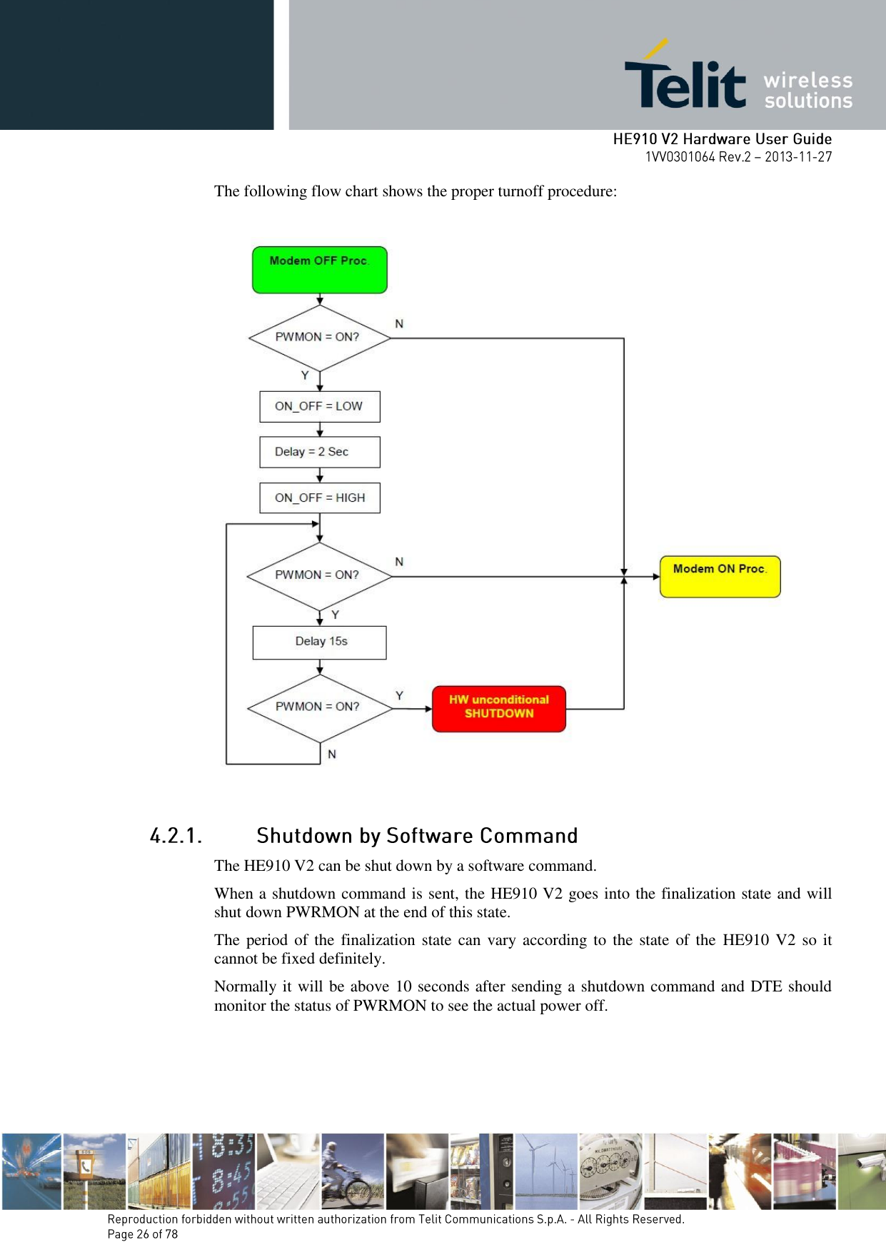       The following flow chart shows the proper turnoff procedure:    The HE910 V2 can be shut down by a software command. When a shutdown command is sent, the HE910 V2 goes into the finalization state and will shut down PWRMON at the end of this state. The period of the  finalization state can vary according to  the state  of  the  HE910 V2  so it cannot be fixed definitely. Normally it will be above 10 seconds after sending a shutdown command and DTE should monitor the status of PWRMON to see the actual power off. 
