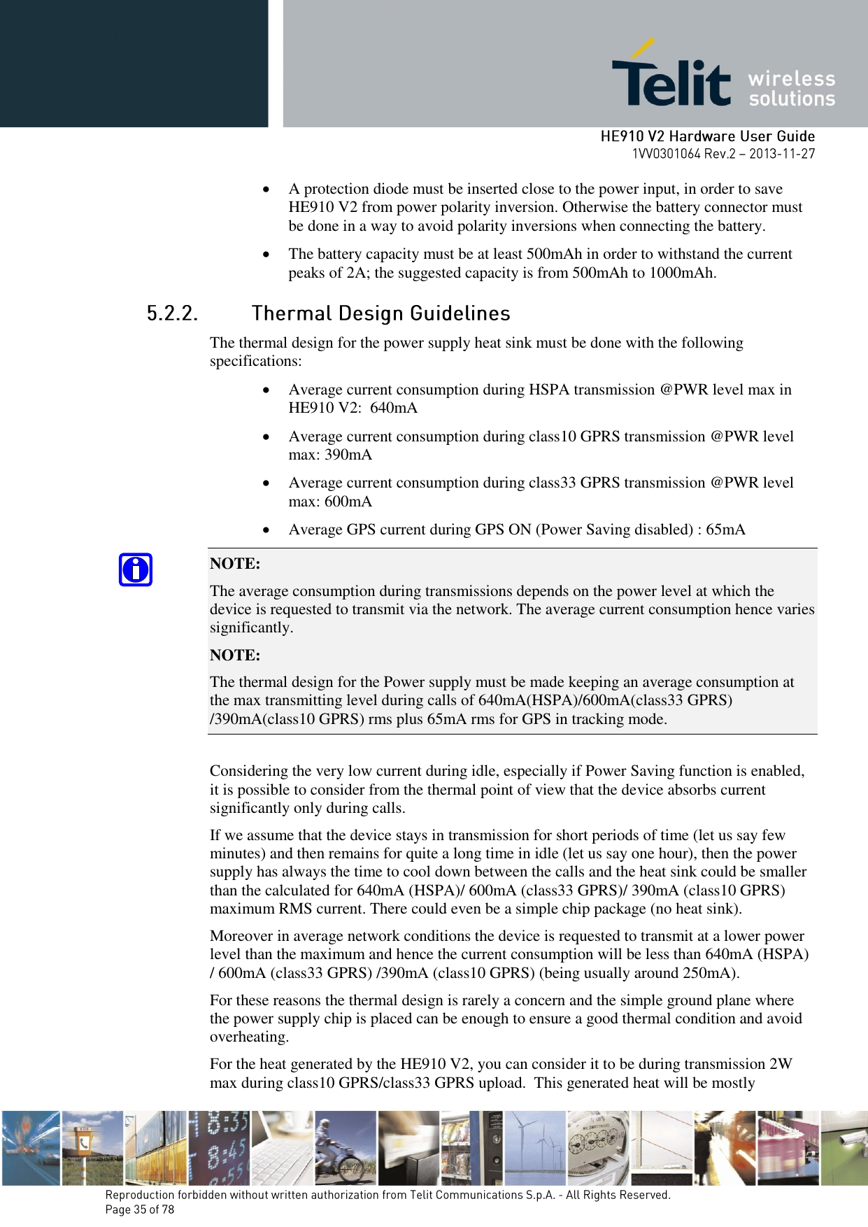        A protection diode must be inserted close to the power input, in order to save HE910 V2 from power polarity inversion. Otherwise the battery connector must be done in a way to avoid polarity inversions when connecting the battery.  The battery capacity must be at least 500mAh in order to withstand the current peaks of 2A; the suggested capacity is from 500mAh to 1000mAh.  The thermal design for the power supply heat sink must be done with the following specifications:  Average current consumption during HSPA transmission @PWR level max in HE910 V2:  640mA  Average current consumption during class10 GPRS transmission @PWR level max: 390mA   Average current consumption during class33 GPRS transmission @PWR level max: 600mA   Average GPS current during GPS ON (Power Saving disabled) : 65mA NOTE:  The average consumption during transmissions depends on the power level at which the device is requested to transmit via the network. The average current consumption hence varies significantly. NOTE:  The thermal design for the Power supply must be made keeping an average consumption at the max transmitting level during calls of 640mA(HSPA)/600mA(class33 GPRS) /390mA(class10 GPRS) rms plus 65mA rms for GPS in tracking mode.  Considering the very low current during idle, especially if Power Saving function is enabled, it is possible to consider from the thermal point of view that the device absorbs current significantly only during calls.  If we assume that the device stays in transmission for short periods of time (let us say few minutes) and then remains for quite a long time in idle (let us say one hour), then the power supply has always the time to cool down between the calls and the heat sink could be smaller than the calculated for 640mA (HSPA)/ 600mA (class33 GPRS)/ 390mA (class10 GPRS) maximum RMS current. There could even be a simple chip package (no heat sink). Moreover in average network conditions the device is requested to transmit at a lower power level than the maximum and hence the current consumption will be less than 640mA (HSPA) / 600mA (class33 GPRS) /390mA (class10 GPRS) (being usually around 250mA). For these reasons the thermal design is rarely a concern and the simple ground plane where the power supply chip is placed can be enough to ensure a good thermal condition and avoid overheating. For the heat generated by the HE910 V2, you can consider it to be during transmission 2W max during class10 GPRS/class33 GPRS upload.  This generated heat will be mostly 