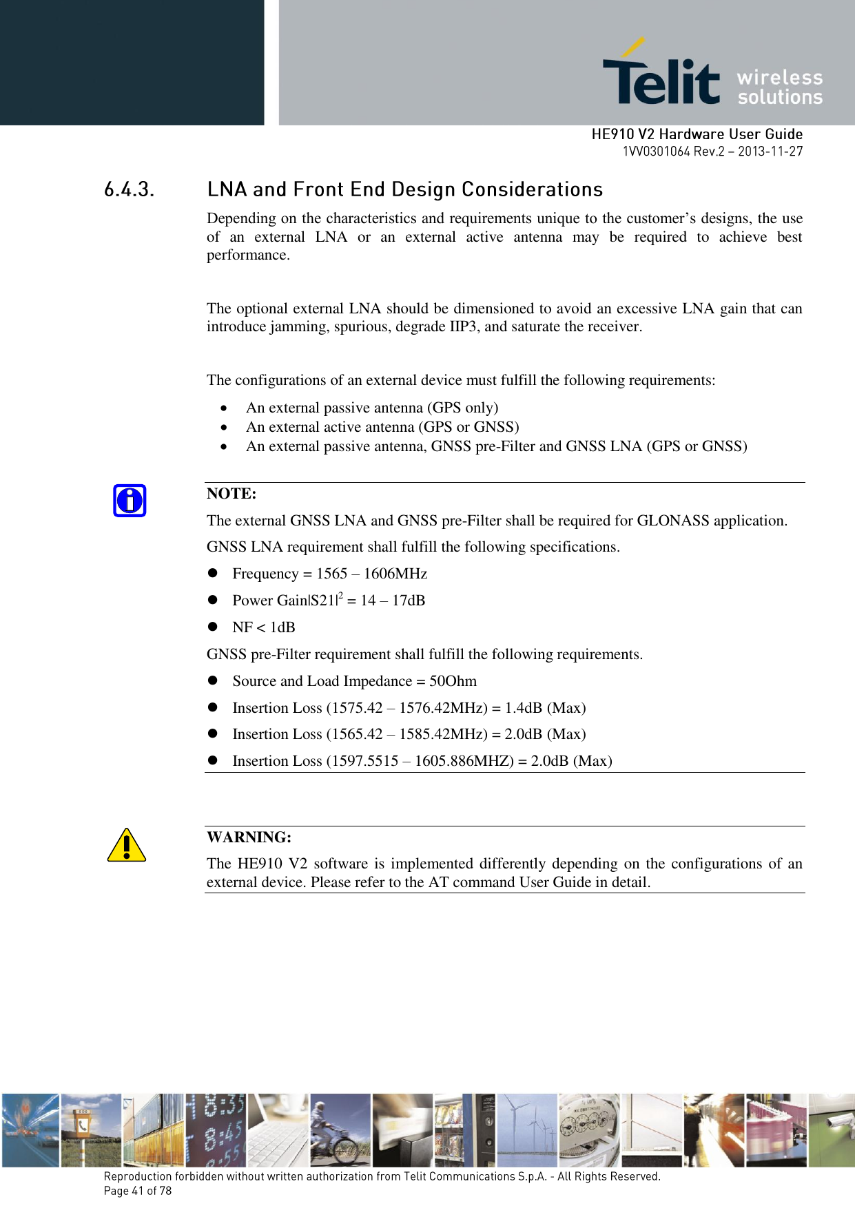        Depending on the characteristics and requirements unique to the customer’s designs, the use of  an  external  LNA  or  an  external  active  antenna  may  be  required  to  achieve  best performance.  The optional external LNA should be dimensioned to avoid an excessive LNA gain that can introduce jamming, spurious, degrade IIP3, and saturate the receiver.  The configurations of an external device must fulfill the following requirements:  An external passive antenna (GPS only)  An external active antenna (GPS or GNSS)  An external passive antenna, GNSS pre-Filter and GNSS LNA (GPS or GNSS)  NOTE: The external GNSS LNA and GNSS pre-Filter shall be required for GLONASS application. GNSS LNA requirement shall fulfill the following specifications.  Frequency = 1565 – 1606MHz  Power Gain|S21|2 = 14 – 17dB  NF &lt; 1dB GNSS pre-Filter requirement shall fulfill the following requirements.  Source and Load Impedance = 50Ohm  Insertion Loss (1575.42 – 1576.42MHz) = 1.4dB (Max)  Insertion Loss (1565.42 – 1585.42MHz) = 2.0dB (Max)  Insertion Loss (1597.5515 – 1605.886MHZ) = 2.0dB (Max)   WARNING: The HE910 V2  software is implemented differently depending on the configurations of an external device. Please refer to the AT command User Guide in detail.       