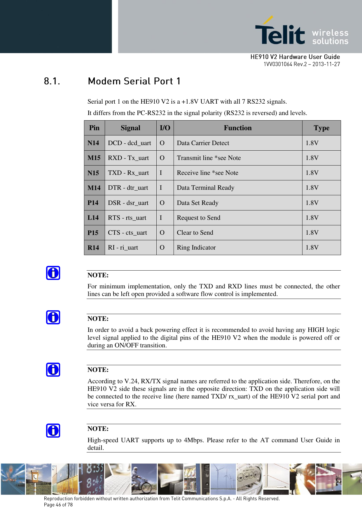        Serial port 1 on the HE910 V2 is a +1.8V UART with all 7 RS232 signals.  It differs from the PC-RS232 in the signal polarity (RS232 is reversed) and levels. Pin Signal I/O Function Type N14 DCD - dcd_uart O Data Carrier Detect 1.8V M15 RXD - Tx_uart O Transmit line *see Note 1.8V N15 TXD - Rx_uart I Receive line *see Note 1.8V M14 DTR - dtr_uart I Data Terminal Ready 1.8V P14 DSR - dsr_uart O Data Set Ready 1.8V L14 RTS - rts_uart I Request to Send 1.8V P15 CTS - cts_uart O Clear to Send 1.8V R14 RI - ri_uart O Ring Indicator 1.8V  NOTE: For minimum implementation, only the TXD and RXD lines  must be connected, the other lines can be left open provided a software flow control is implemented.  NOTE: In order to avoid a back powering effect it is recommended to avoid having any HIGH logic level signal applied to the digital pins of the HE910 V2 when the module is powered off or during an ON/OFF transition.  NOTE: According to V.24, RX/TX signal names are referred to the application side. Therefore, on the HE910 V2 side these signals are in the opposite direction: TXD on the application side will be connected to the receive line (here named TXD/ rx_uart) of the HE910 V2 serial port and vice versa for RX.  NOTE: High-speed UART supports up to 4Mbps. Please refer to the AT command User Guide in detail. 