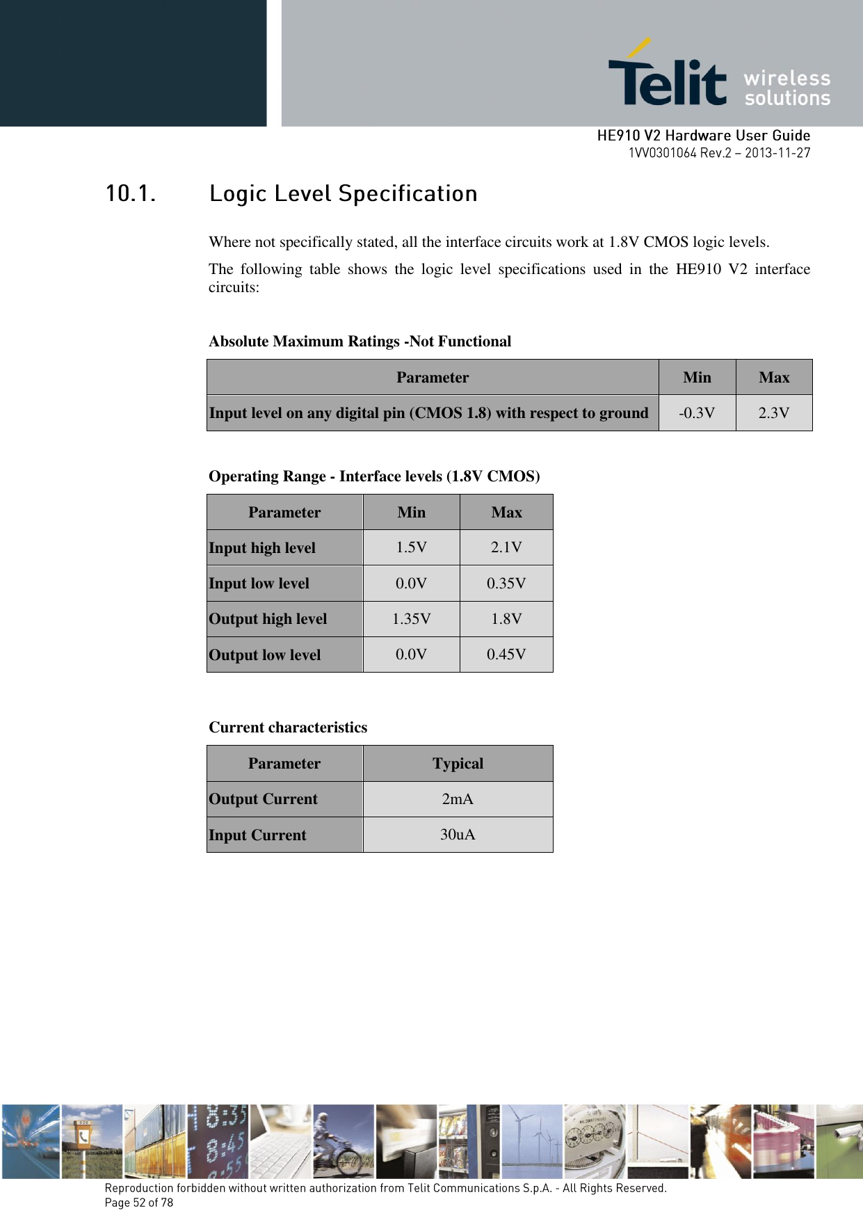        Where not specifically stated, all the interface circuits work at 1.8V CMOS logic levels. The  following  table  shows  the  logic  level  specifications  used  in  the  HE910  V2  interface circuits:  Absolute Maximum Ratings -Not Functional Parameter Min Max Input level on any digital pin (CMOS 1.8) with respect to ground -0.3V 2.3V  Operating Range - Interface levels (1.8V CMOS) Parameter Min Max Input high level 1.5V 2.1V Input low level 0.0V 0.35V Output high level 1.35V 1.8V Output low level 0.0V 0.45V   Current characteristics  Parameter  Typical Output Current 2mA Input Current 30uA       