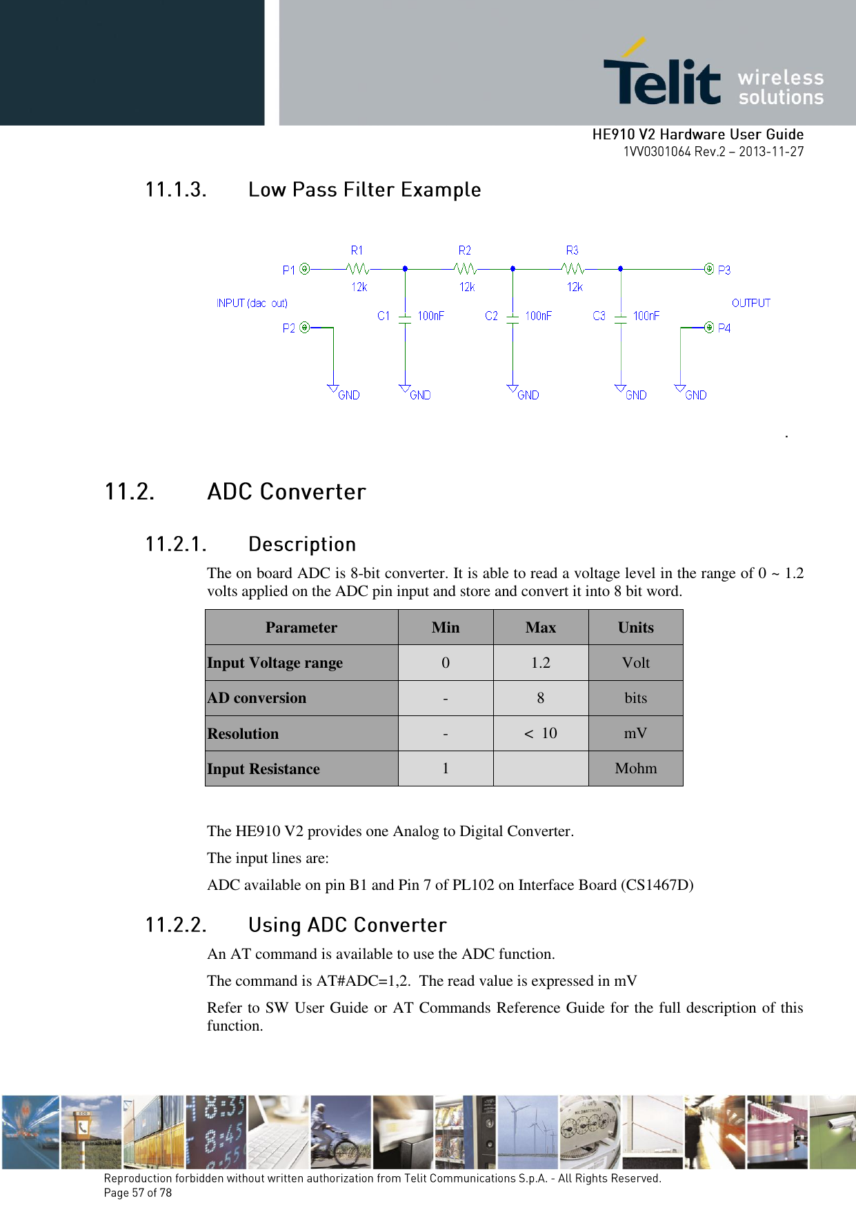          The on board ADC is 8-bit converter. It is able to read a voltage level in the range of 0 ~ 1.2 volts applied on the ADC pin input and store and convert it into 8 bit word. Parameter Min Max Units Input Voltage range 0 1.2 Volt AD conversion - 8 bits Resolution - &lt;  10 mV Input Resistance 1  Mohm  The HE910 V2 provides one Analog to Digital Converter.  The input lines are: ADC available on pin B1 and Pin 7 of PL102 on Interface Board (CS1467D)  An AT command is available to use the ADC function.  The command is AT#ADC=1,2.  The read value is expressed in mV Refer to SW User Guide or AT Commands Reference Guide for the full description of this function. 