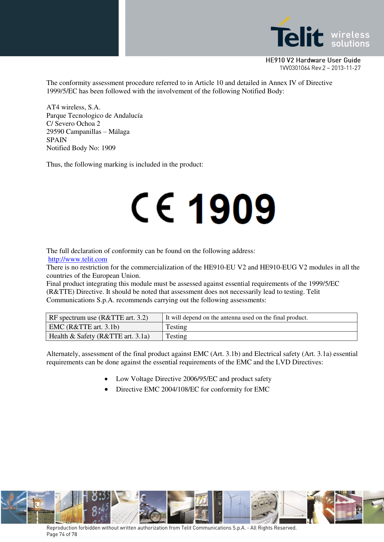       The conformity assessment procedure referred to in Article 10 and detailed in Annex IV of Directive 1999/5/EC has been followed with the involvement of the following Notified Body:   AT4 wireless, S.A. Parque Tecnologico de Andalucía C/ Severo Ochoa 2 29590 Campanillas – Málaga SPAIN Notified Body No: 1909  Thus, the following marking is included in the product:      The full declaration of conformity can be found on the following address:  http://www.telit.com There is no restriction for the commercialization of the HE910-EU V2 and HE910-EUG V2 modules in all the countries of the European Union. Final product integrating this module must be assessed against essential requirements of the 1999/5/EC (R&amp;TTE) Directive. It should be noted that assessment does not necessarily lead to testing. Telit Communications S.p.A. recommends carrying out the following assessments:  RF spectrum use (R&amp;TTE art. 3.2) It will depend on the antenna used on the final product. EMC (R&amp;TTE art. 3.1b) Testing Health &amp; Safety (R&amp;TTE art. 3.1a) Testing  Alternately, assessment of the final product against EMC (Art. 3.1b) and Electrical safety (Art. 3.1a) essential requirements can be done against the essential requirements of the EMC and the LVD Directives:   Low Voltage Directive 2006/95/EC and product safety   Directive EMC 2004/108/EC for conformity for EMC 