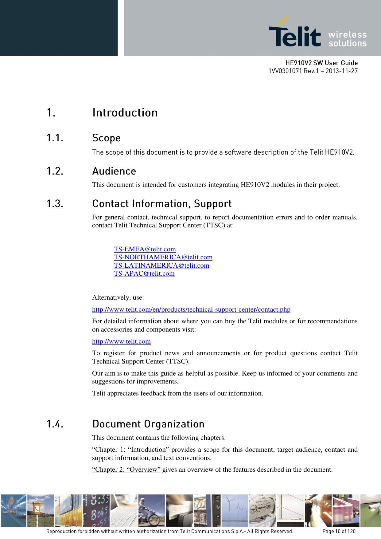    This document is intended for customers integrating HE910V2 modules in their project.  For general contact, technical support, to report documentation errors and to order manuals, contact Telit Technical Support Center (TTSC) at:  TS-EMEA@telit.com TS-NORTHAMERICA@telit.com TS-LATINAMERICA@telit.com TS-APAC@telit.com  Alternatively, use:  http://www.telit.com/en/products/technical-support-center/contact.php For detailed information about where you can buy the Telit modules or for recommendations on accessories and components visit:  http://www.telit.com To  register  for  product  news  and  announcements  or  for  product  questions  contact  Telit Technical Support Center (TTSC). Our aim is to make this guide as helpful as possible. Keep us informed of your comments and suggestions for improvements. Telit appreciates feedback from the users of our information.   This document contains the following chapters: “Chapter 1: “Introduction” provides a scope for this document, target audience, contact and support information, and text conventions. “Chapter 2: “Overview” gives an overview of the features described in the document. 