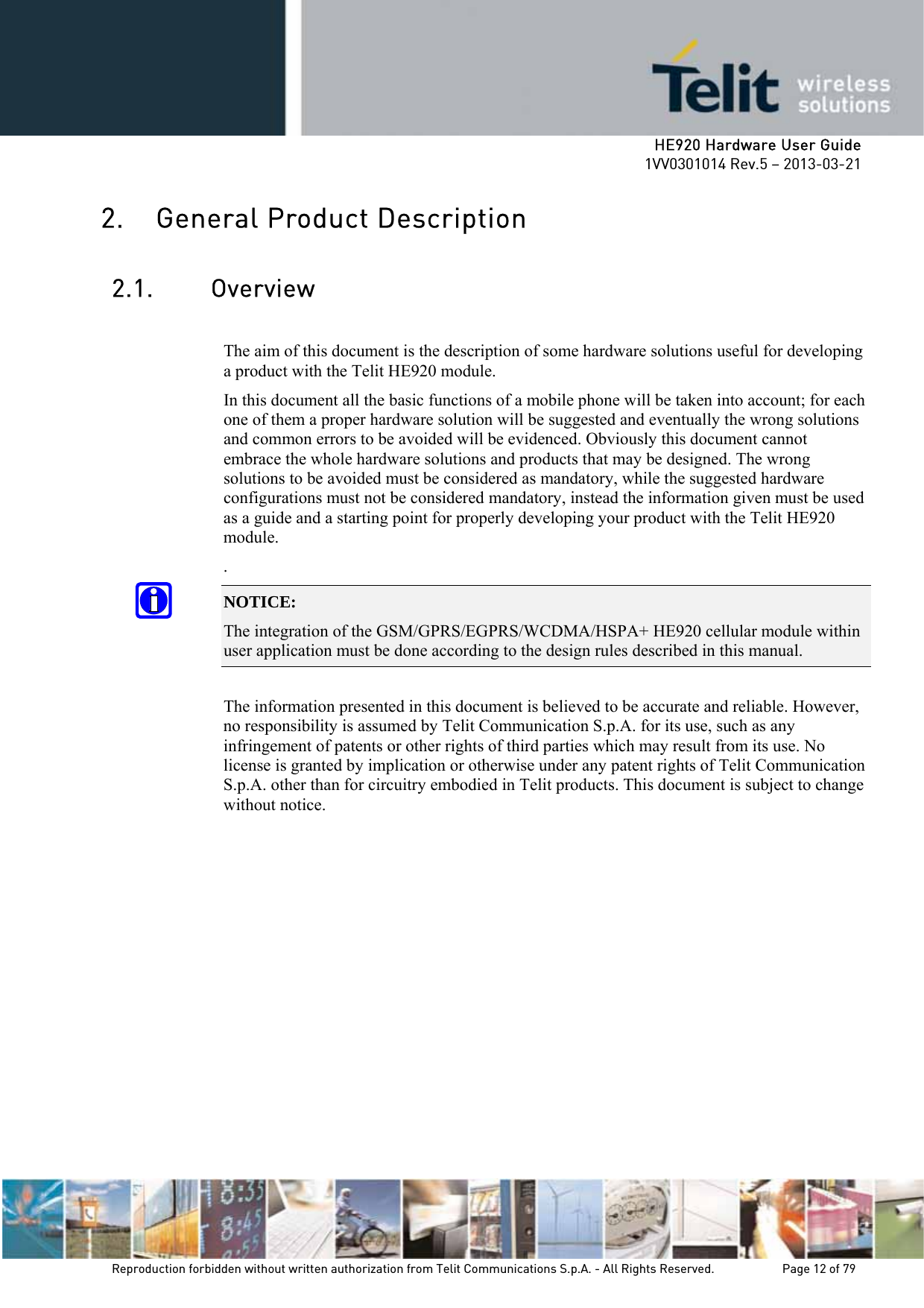     HE920 Hardware User Guide 1VV0301014 Rev.5 – 2013-03-21 Reproduction forbidden without written authorization from Telit Communications S.p.A. - All Rights Reserved.    Page 12 of 79  2. General Product Description 2.1. Overview  The aim of this document is the description of some hardware solutions useful for developing a product with the Telit HE920 module. In this document all the basic functions of a mobile phone will be taken into account; for each one of them a proper hardware solution will be suggested and eventually the wrong solutions and common errors to be avoided will be evidenced. Obviously this document cannot embrace the whole hardware solutions and products that may be designed. The wrong solutions to be avoided must be considered as mandatory, while the suggested hardware configurations must not be considered mandatory, instead the information given must be used as a guide and a starting point for properly developing your product with the Telit HE920 module. . NOTICE: The integration of the GSM/GPRS/EGPRS/WCDMA/HSPA+ HE920 cellular module within user application must be done according to the design rules described in this manual.    The information presented in this document is believed to be accurate and reliable. However, no responsibility is assumed by Telit Communication S.p.A. for its use, such as any infringement of patents or other rights of third parties which may result from its use. No license is granted by implication or otherwise under any patent rights of Telit Communication S.p.A. other than for circuitry embodied in Telit products. This document is subject to change without notice.  