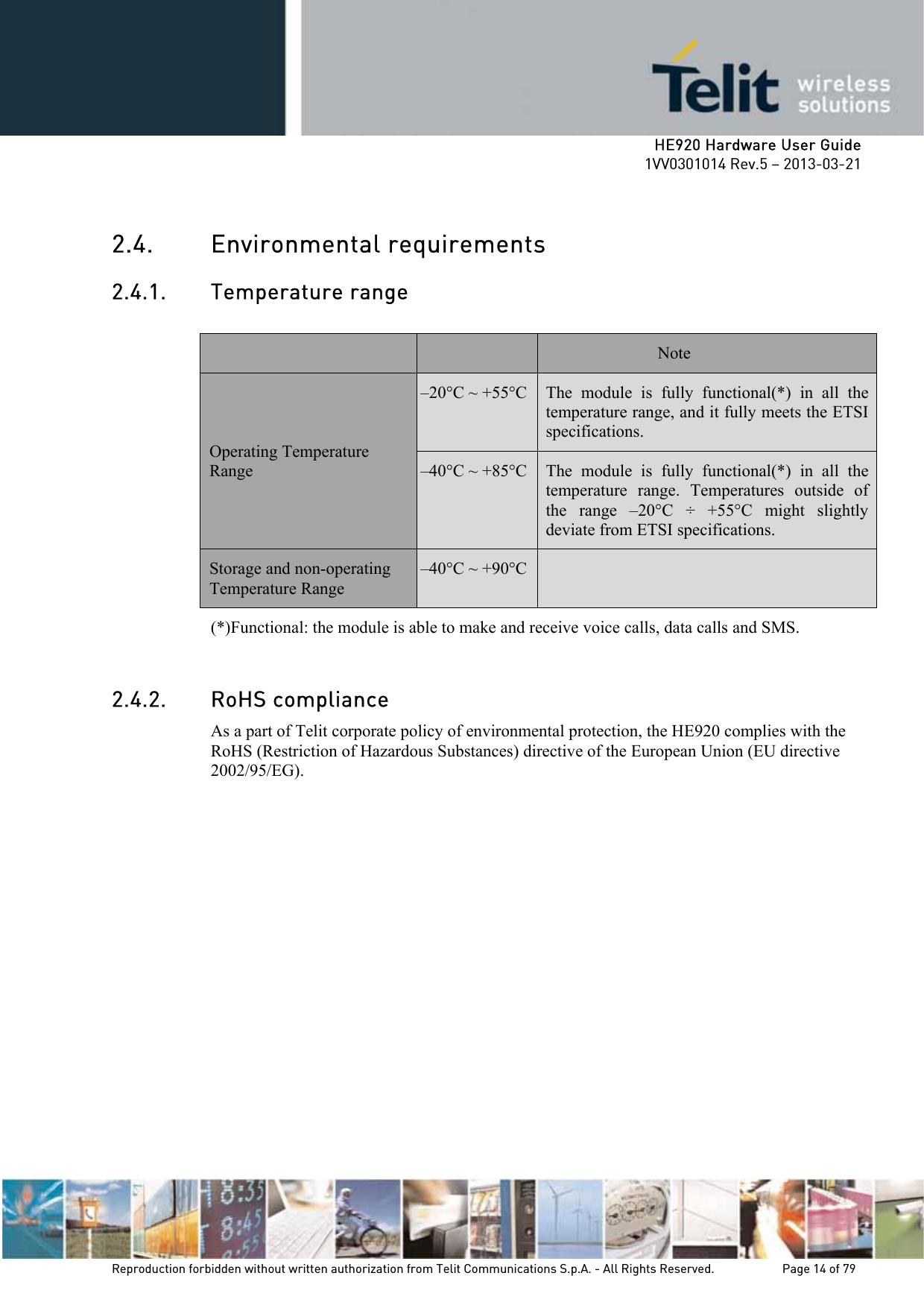     HE920 Hardware User Guide 1VV0301014 Rev.5 – 2013-03-21 Reproduction forbidden without written authorization from Telit Communications S.p.A. - All Rights Reserved.    Page 14 of 79  2.4. Environmental requirements 2.4.1. Temperature range  Note Operating Temperature Range –20°C ~ +55°C The module is fully functional(*) in all the temperature range, and it fully meets the ETSI specifications. –40°C ~ +85°C The module is fully functional(*) in all the temperature range. Temperatures outside of the range –20°C ÷ +55°C might slightly deviate from ETSI specifications. Storage and non-operating Temperature Range –40°C ~ +90°C  (*)Functional: the module is able to make and receive voice calls, data calls and SMS.  2.4.2. RoHS compliance As a part of Telit corporate policy of environmental protection, the HE920 complies with the RoHS (Restriction of Hazardous Substances) directive of the European Union (EU directive 2002/95/EG). 