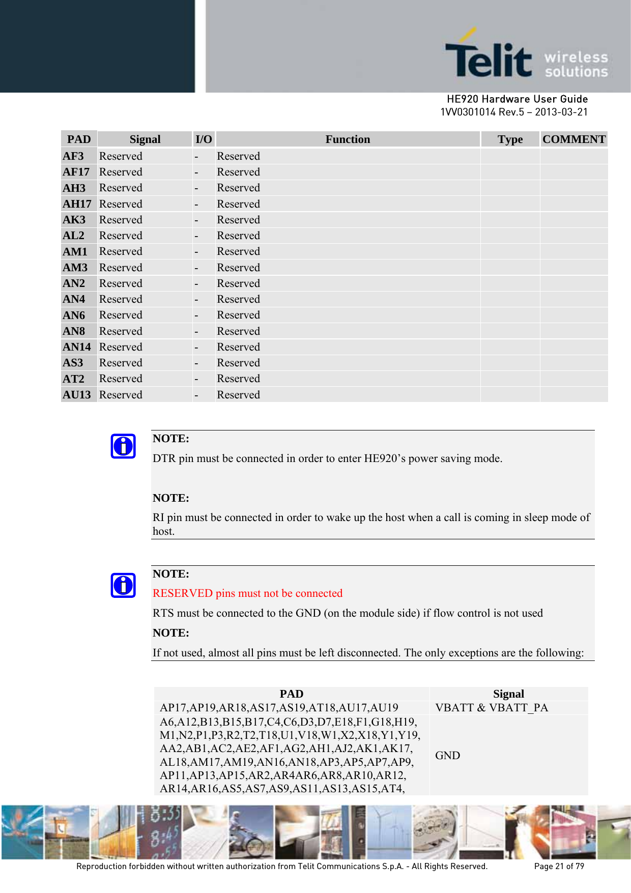     HE920 Hardware User Guide 1VV0301014 Rev.5 – 2013-03-21 Reproduction forbidden without written authorization from Telit Communications S.p.A. - All Rights Reserved.    Page 21 of 79  PAD  Signal  I/O  Function  Type  COMMENTAF3  Reserved  -  Reserved     AF17  Reserved  -  Reserved     AH3  Reserved  -  Reserved     AH17  Reserved  -  Reserved     AK3  Reserved  -  Reserved     AL2  Reserved  -  Reserved     AM1  Reserved  -  Reserved     AM3  Reserved  -  Reserved     AN2  Reserved  -  Reserved     AN4  Reserved  -  Reserved     AN6  Reserved  -  Reserved     AN8  Reserved  -  Reserved     AN14  Reserved  -  Reserved     AS3  Reserved  -  Reserved     AT2  Reserved  -  Reserved     AU13  Reserved  -  Reserved      NOTE:  DTR pin must be connected in order to enter HE920’s power saving mode.  NOTE: RI pin must be connected in order to wake up the host when a call is coming in sleep mode of host.  NOTE:  RESERVED pins must not be connected RTS must be connected to the GND (on the module side) if flow control is not used   NOTE: If not used, almost all pins must be left disconnected. The only exceptions are the following:  PAD  Signal AP17,AP19,AR18,AS17,AS19,AT18,AU17,AU19  VBATT &amp; VBATT_PA A6,A12,B13,B15,B17,C4,C6,D3,D7,E18,F1,G18,H19,M1,N2,P1,P3,R2,T2,T18,U1,V18,W1,X2,X18,Y1,Y19,AA2,AB1,AC2,AE2,AF1,AG2,AH1,AJ2,AK1,AK17, AL18,AM17,AM19,AN16,AN18,AP3,AP5,AP7,AP9, AP11,AP13,AP15,AR2,AR4AR6,AR8,AR10,AR12, AR14,AR16,AS5,AS7,AS9,AS11,AS13,AS15,AT4, GND 