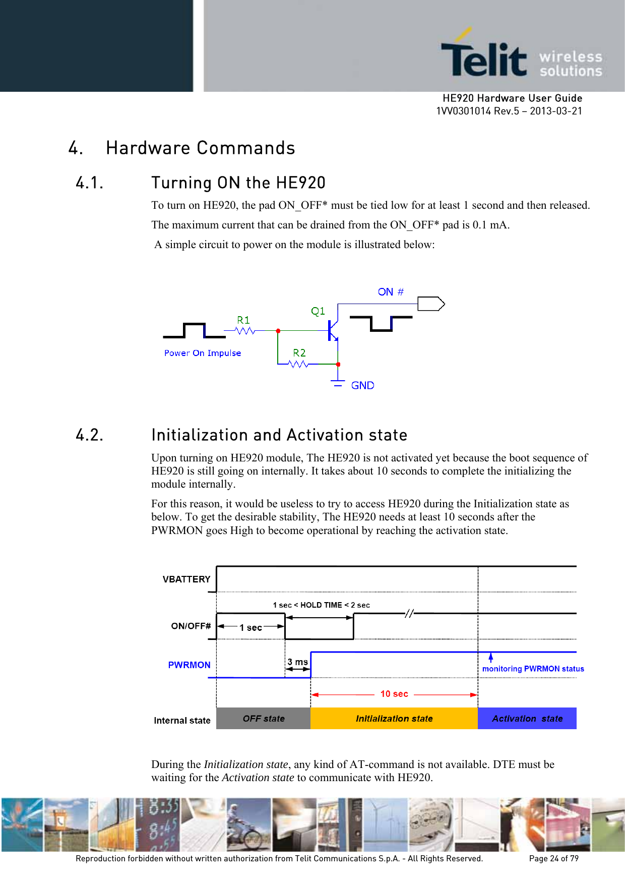     HE920 Hardware User Guide 1VV0301014 Rev.5 – 2013-03-21 Reproduction forbidden without written authorization from Telit Communications S.p.A. - All Rights Reserved.    Page 24 of 79  4. Hardware Commands 4.1. Turning ON the HE920 To turn on HE920, the pad ON_OFF* must be tied low for at least 1 second and then released. The maximum current that can be drained from the ON_OFF* pad is 0.1 mA.  A simple circuit to power on the module is illustrated below:   4.2. Initialization and Activation state Upon turning on HE920 module, The HE920 is not activated yet because the boot sequence of HE920 is still going on internally. It takes about 10 seconds to complete the initializing the module internally. For this reason, it would be useless to try to access HE920 during the Initialization state as below. To get the desirable stability, The HE920 needs at least 10 seconds after the PWRMON goes High to become operational by reaching the activation state.    During the Initialization state, any kind of AT-command is not available. DTE must be waiting for the Activation state to communicate with HE920. 