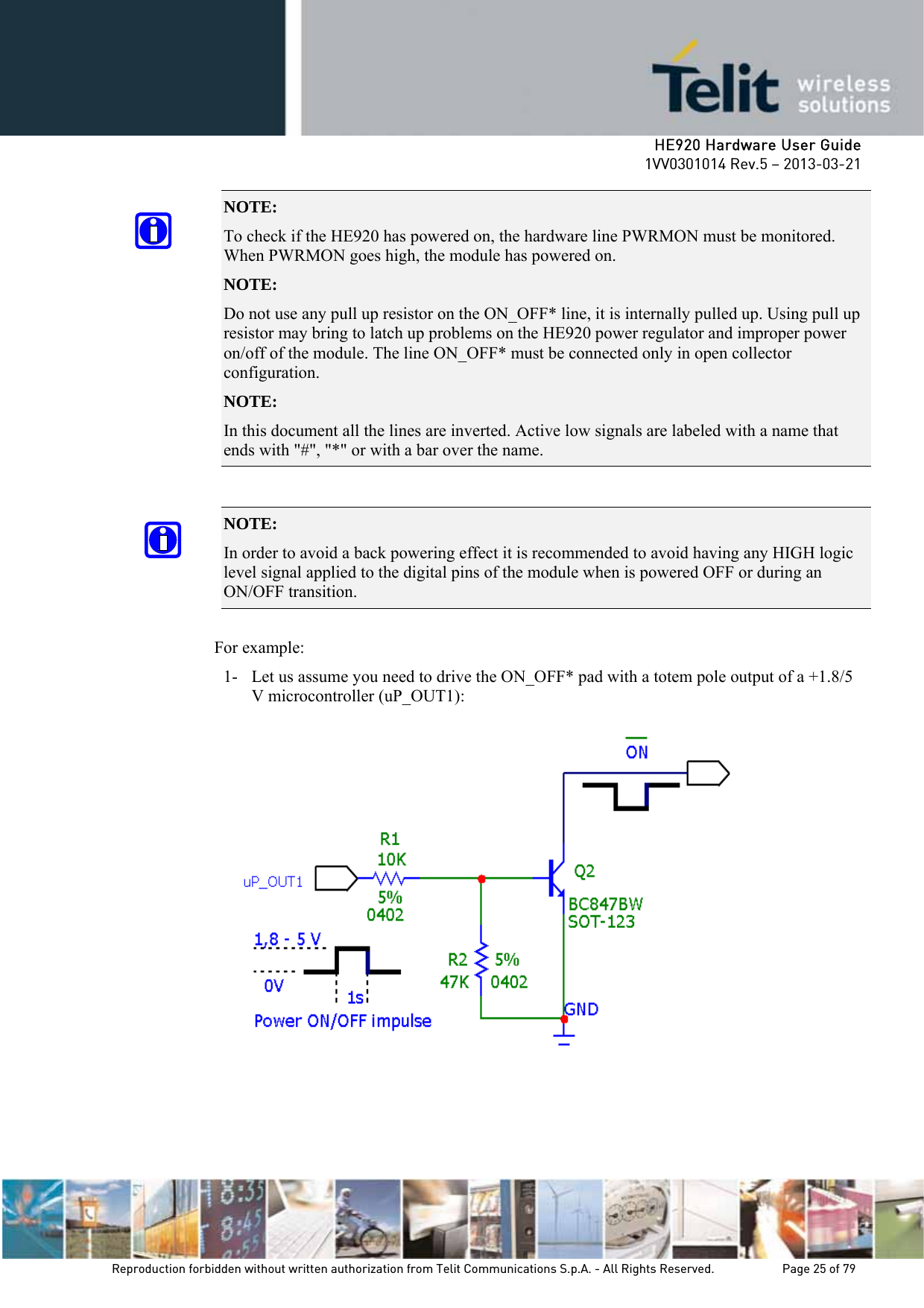     HE920 Hardware User Guide 1VV0301014 Rev.5 – 2013-03-21 Reproduction forbidden without written authorization from Telit Communications S.p.A. - All Rights Reserved.    Page 25 of 79  NOTE:  To check if the HE920 has powered on, the hardware line PWRMON must be monitored. When PWRMON goes high, the module has powered on. NOTE:  Do not use any pull up resistor on the ON_OFF* line, it is internally pulled up. Using pull up resistor may bring to latch up problems on the HE920 power regulator and improper power on/off of the module. The line ON_OFF* must be connected only in open collector configuration. NOTE:  In this document all the lines are inverted. Active low signals are labeled with a name that ends with &quot;#&quot;, &quot;*&quot; or with a bar over the name.  NOTE:  In order to avoid a back powering effect it is recommended to avoid having any HIGH logic level signal applied to the digital pins of the module when is powered OFF or during an ON/OFF transition.  For example: 1- Let us assume you need to drive the ON_OFF* pad with a totem pole output of a +1.8/5 V microcontroller (uP_OUT1):    