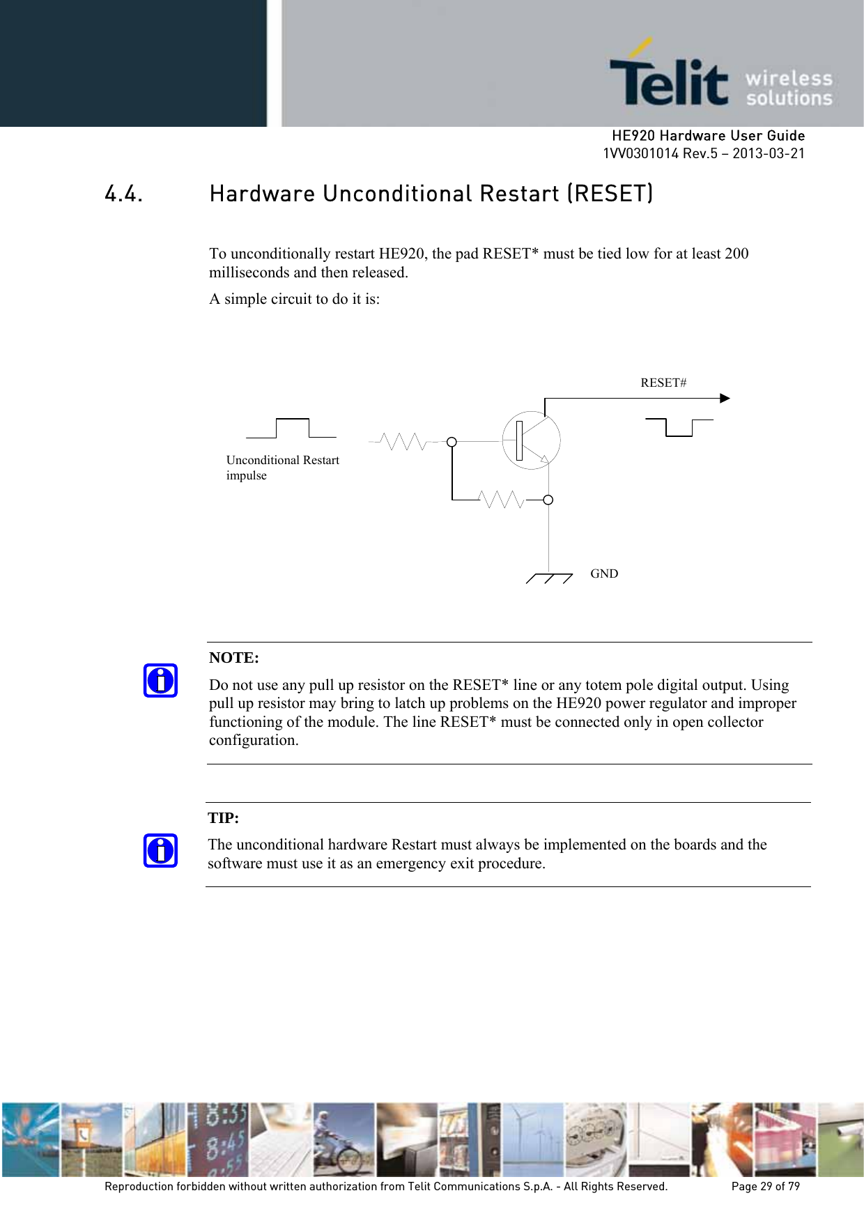     HE920 Hardware User Guide 1VV0301014 Rev.5 – 2013-03-21 Reproduction forbidden without written authorization from Telit Communications S.p.A. - All Rights Reserved.    Page 29 of 79  4.4. Hardware Unconditional Restart (RESET)  To unconditionally restart HE920, the pad RESET* must be tied low for at least 200 milliseconds and then released. A simple circuit to do it is:                    NOTE:  Do not use any pull up resistor on the RESET* line or any totem pole digital output. Using pull up resistor may bring to latch up problems on the HE920 power regulator and improper functioning of the module. The line RESET* must be connected only in open collector configuration. TIP:  The unconditional hardware Restart must always be implemented on the boards and the software must use it as an emergency exit procedure.    RESET# Unconditional Restart impulse   GND 