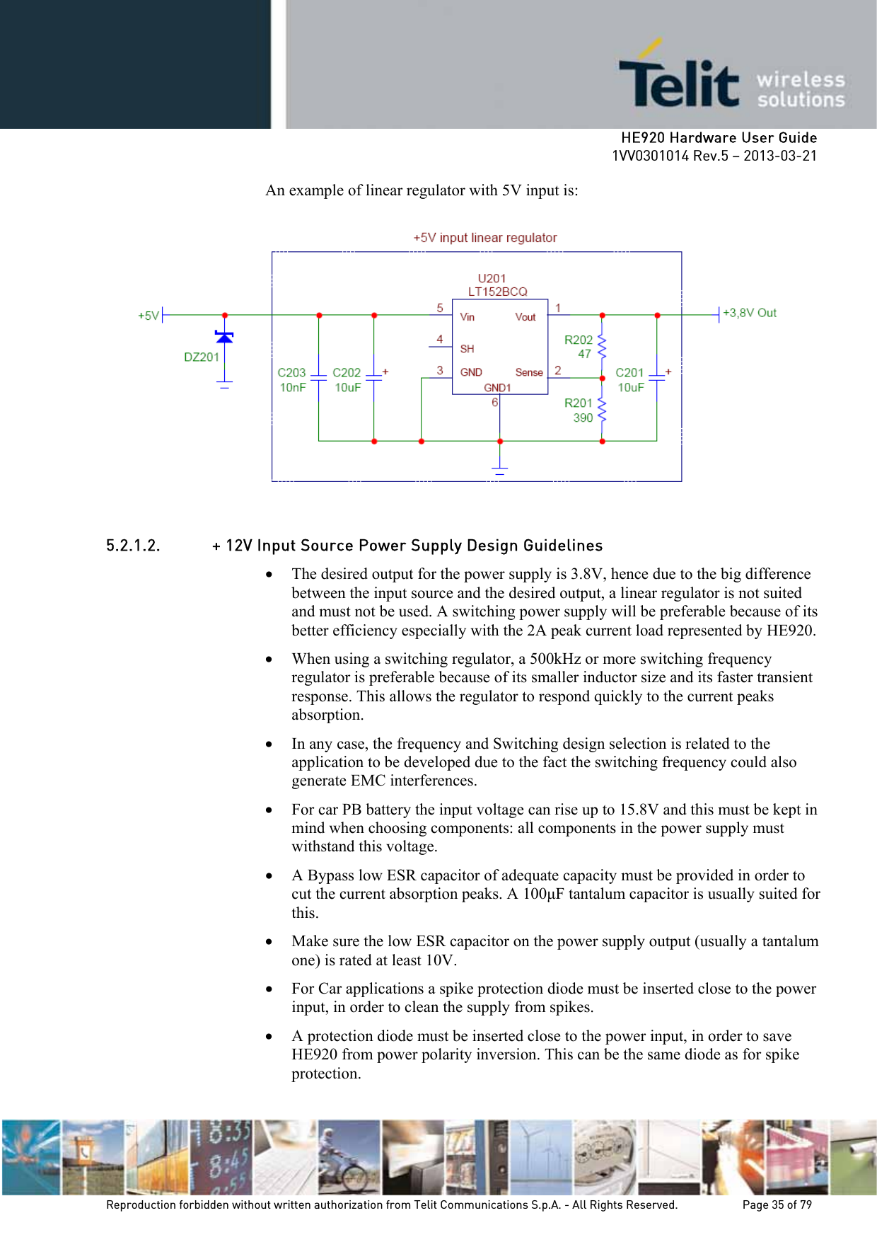     HE920 Hardware User Guide 1VV0301014 Rev.5 – 2013-03-21 Reproduction forbidden without written authorization from Telit Communications S.p.A. - All Rights Reserved.    Page 35 of 79  An example of linear regulator with 5V input is:  5.2.1.2. + 12V Input Source Power Supply Design Guidelines • The desired output for the power supply is 3.8V, hence due to the big difference between the input source and the desired output, a linear regulator is not suited and must not be used. A switching power supply will be preferable because of its better efficiency especially with the 2A peak current load represented by HE920.  • When using a switching regulator, a 500kHz or more switching frequency regulator is preferable because of its smaller inductor size and its faster transient response. This allows the regulator to respond quickly to the current peaks absorption.  • In any case, the frequency and Switching design selection is related to the application to be developed due to the fact the switching frequency could also generate EMC interferences. • For car PB battery the input voltage can rise up to 15.8V and this must be kept in mind when choosing components: all components in the power supply must withstand this voltage. • A Bypass low ESR capacitor of adequate capacity must be provided in order to cut the current absorption peaks. A 100µF tantalum capacitor is usually suited for this. • Make sure the low ESR capacitor on the power supply output (usually a tantalum one) is rated at least 10V. • For Car applications a spike protection diode must be inserted close to the power input, in order to clean the supply from spikes.  • A protection diode must be inserted close to the power input, in order to save HE920 from power polarity inversion. This can be the same diode as for spike protection. 