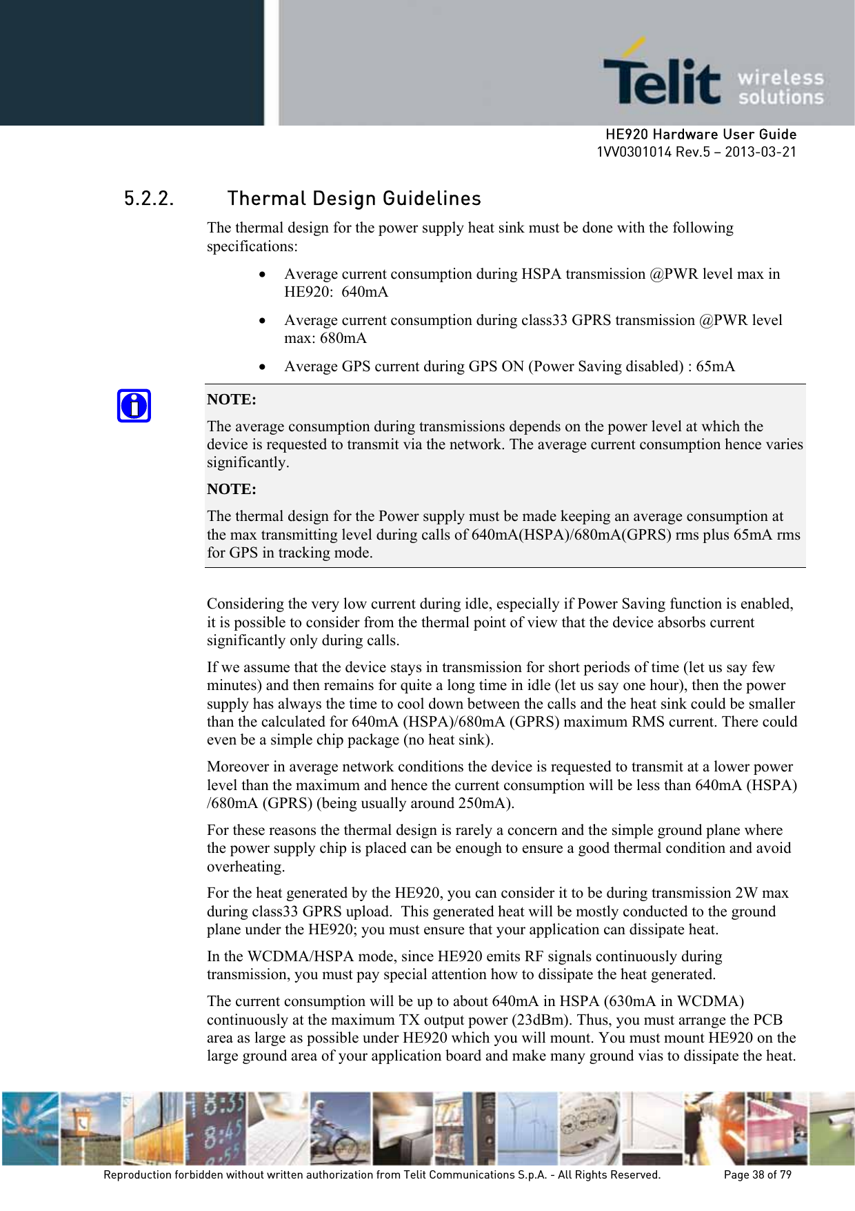     HE920 Hardware User Guide 1VV0301014 Rev.5 – 2013-03-21 Reproduction forbidden without written authorization from Telit Communications S.p.A. - All Rights Reserved.    Page 38 of 79  5.2.2. Thermal Design Guidelines The thermal design for the power supply heat sink must be done with the following specifications: • Average current consumption during HSPA transmission @PWR level max in HE920:  640mA • Average current consumption during class33 GPRS transmission @PWR level max: 680mA  • Average GPS current during GPS ON (Power Saving disabled) : 65mA NOTE:  The average consumption during transmissions depends on the power level at which the device is requested to transmit via the network. The average current consumption hence varies significantly. NOTE:  The thermal design for the Power supply must be made keeping an average consumption at the max transmitting level during calls of 640mA(HSPA)/680mA(GPRS) rms plus 65mA rms for GPS in tracking mode.  Considering the very low current during idle, especially if Power Saving function is enabled, it is possible to consider from the thermal point of view that the device absorbs current significantly only during calls.  If we assume that the device stays in transmission for short periods of time (let us say few minutes) and then remains for quite a long time in idle (let us say one hour), then the power supply has always the time to cool down between the calls and the heat sink could be smaller than the calculated for 640mA (HSPA)/680mA (GPRS) maximum RMS current. There could even be a simple chip package (no heat sink). Moreover in average network conditions the device is requested to transmit at a lower power level than the maximum and hence the current consumption will be less than 640mA (HSPA) /680mA (GPRS) (being usually around 250mA). For these reasons the thermal design is rarely a concern and the simple ground plane where the power supply chip is placed can be enough to ensure a good thermal condition and avoid overheating. For the heat generated by the HE920, you can consider it to be during transmission 2W max during class33 GPRS upload.  This generated heat will be mostly conducted to the ground plane under the HE920; you must ensure that your application can dissipate heat. In the WCDMA/HSPA mode, since HE920 emits RF signals continuously during transmission, you must pay special attention how to dissipate the heat generated. The current consumption will be up to about 640mA in HSPA (630mA in WCDMA) continuously at the maximum TX output power (23dBm). Thus, you must arrange the PCB area as large as possible under HE920 which you will mount. You must mount HE920 on the large ground area of your application board and make many ground vias to dissipate the heat. 