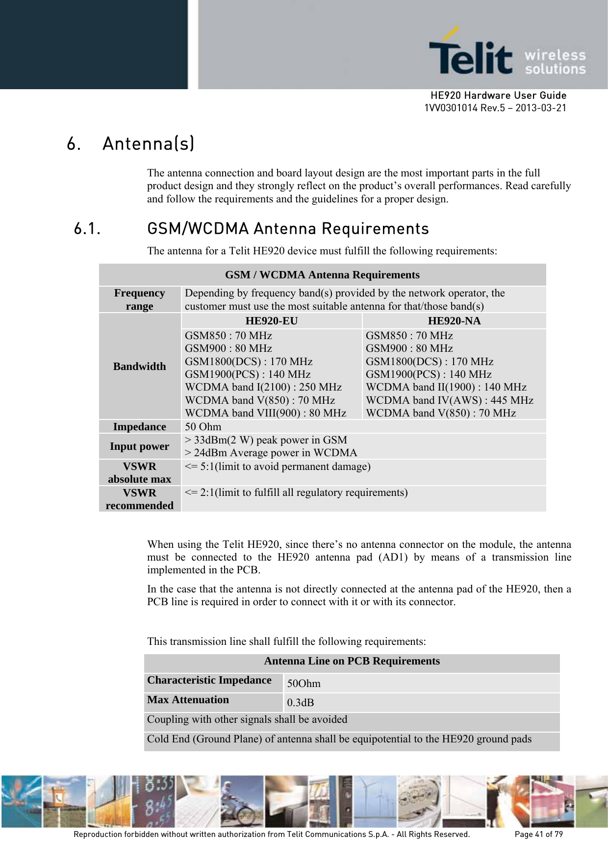     HE920 Hardware User Guide 1VV0301014 Rev.5 – 2013-03-21 Reproduction forbidden without written authorization from Telit Communications S.p.A. - All Rights Reserved.    Page 41 of 79  6. Antenna(s) The antenna connection and board layout design are the most important parts in the full product design and they strongly reflect on the product’s overall performances. Read carefully and follow the requirements and the guidelines for a proper design. 6.1. GSM/WCDMA Antenna Requirements The antenna for a Telit HE920 device must fulfill the following requirements:  When using the Telit HE920, since there’s no antenna connector on the module, the antenna must be connected to the HE920 antenna pad (AD1) by means of a transmission line implemented in the PCB. In the case that the antenna is not directly connected at the antenna pad of the HE920, then a PCB line is required in order to connect with it or with its connector.  This transmission line shall fulfill the following requirements: Antenna Line on PCB Requirements Characteristic Impedance  50Ohm Max Attenuation  0.3dB Coupling with other signals shall be avoided Cold End (Ground Plane) of antenna shall be equipotential to the HE920 ground pads GSM / WCDMA Antenna Requirements Frequency range  Depending by frequency band(s) provided by the network operator, the customer must use the most suitable antenna for that/those band(s) Bandwidth HE920-EU  HE920-NA GSM850 : 70 MHz GSM900 : 80 MHz GSM1800(DCS) : 170 MHz GSM1900(PCS) : 140 MHz  WCDMA band I(2100) : 250 MHz WCDMA band V(850) : 70 MHz WCDMA band VIII(900) : 80 MHz GSM850 : 70 MHz GSM900 : 80 MHz GSM1800(DCS) : 170 MHz GSM1900(PCS) : 140 MHz WCDMA band II(1900) : 140 MHz WCDMA band IV(AWS) : 445 MHz WCDMA band V(850) : 70 MHz Impedance  50 Ohm Input power  &gt; 33dBm(2 W) peak power in GSM &gt; 24dBm Average power in WCDMA VSWR absolute max  &lt;= 5:1(limit to avoid permanent damage) VSWR recommended  &lt;= 2:1(limit to fulfill all regulatory requirements) 