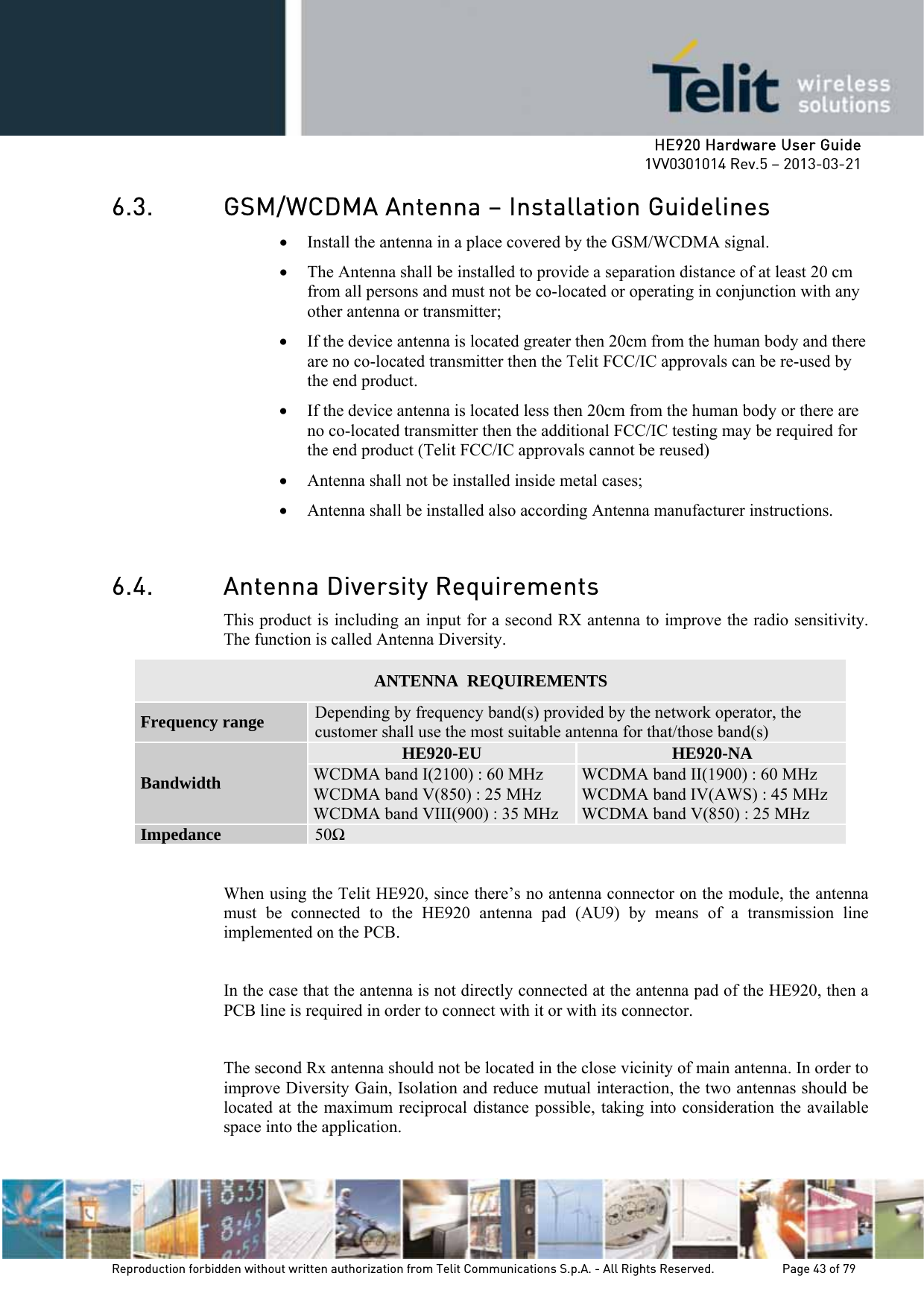     HE920 Hardware User Guide 1VV0301014 Rev.5 – 2013-03-21 Reproduction forbidden without written authorization from Telit Communications S.p.A. - All Rights Reserved.    Page 43 of 79  6.3. GSM/WCDMA Antenna – Installation Guidelines • Install the antenna in a place covered by the GSM/WCDMA signal. • The Antenna shall be installed to provide a separation distance of at least 20 cm from all persons and must not be co-located or operating in conjunction with any other antenna or transmitter; • If the device antenna is located greater then 20cm from the human body and there are no co-located transmitter then the Telit FCC/IC approvals can be re-used by the end product. • If the device antenna is located less then 20cm from the human body or there are no co-located transmitter then the additional FCC/IC testing may be required for the end product (Telit FCC/IC approvals cannot be reused)  • Antenna shall not be installed inside metal cases;  • Antenna shall be installed also according Antenna manufacturer instructions.  6.4. Antenna Diversity Requirements This product is including an input for a second RX antenna to improve the radio sensitivity. The function is called Antenna Diversity. ANTENNA  REQUIREMENTS Frequency range  Depending by frequency band(s) provided by the network operator, the customer shall use the most suitable antenna for that/those band(s) Bandwidth HE920-EU  HE920-NA WCDMA band I(2100) : 60 MHz WCDMA band V(850) : 25 MHz WCDMA band VIII(900) : 35 MHz WCDMA band II(1900) : 60 MHz WCDMA band IV(AWS) : 45 MHz WCDMA band V(850) : 25 MHz Impedance  50  When using the Telit HE920, since there’s no antenna connector on the module, the antenna must be connected to the HE920 antenna pad (AU9) by means of a transmission line implemented on the PCB.  In the case that the antenna is not directly connected at the antenna pad of the HE920, then a PCB line is required in order to connect with it or with its connector.  The second Rx antenna should not be located in the close vicinity of main antenna. In order to improve Diversity Gain, Isolation and reduce mutual interaction, the two antennas should be located at the maximum reciprocal distance possible, taking into consideration the available space into the application.  