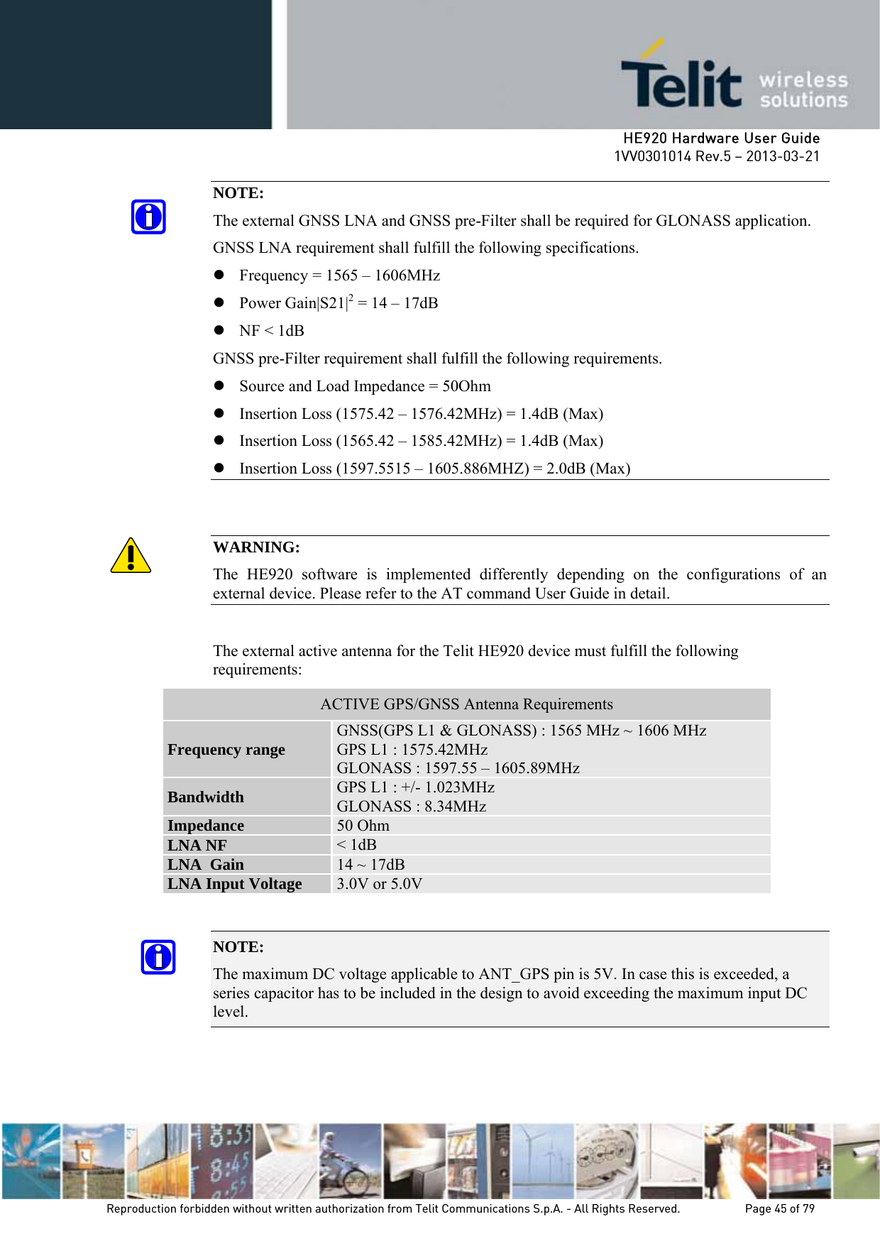     HE920 Hardware User Guide 1VV0301014 Rev.5 – 2013-03-21 Reproduction forbidden without written authorization from Telit Communications S.p.A. - All Rights Reserved.    Page 45 of 79  NOTE: The external GNSS LNA and GNSS pre-Filter shall be required for GLONASS application. GNSS LNA requirement shall fulfill the following specifications. z Frequency = 1565 – 1606MHz z Power Gain|S21|2 = 14 – 17dB z NF &lt; 1dB GNSS pre-Filter requirement shall fulfill the following requirements. z Source and Load Impedance = 50Ohm z Insertion Loss (1575.42 – 1576.42MHz) = 1.4dB (Max) z Insertion Loss (1565.42 – 1585.42MHz) = 1.4dB (Max) z Insertion Loss (1597.5515 – 1605.886MHZ) = 2.0dB (Max)   WARNING: The HE920 software is implemented differently depending on the configurations of an external device. Please refer to the AT command User Guide in detail.  The external active antenna for the Telit HE920 device must fulfill the following requirements: ACTIVE GPS/GNSS Antenna Requirements Frequency range  GNSS(GPS L1 &amp; GLONASS) : 1565 MHz ~ 1606 MHz GPS L1 : 1575.42MHz GLONASS : 1597.55 – 1605.89MHz Bandwidth  GPS L1 : +/- 1.023MHz GLONASS : 8.34MHz Impedance  50 Ohm LNA NF  &lt; 1dB LNA  Gain  14 ~ 17dB LNA Input Voltage  3.0V or 5.0V  NOTE:  The maximum DC voltage applicable to ANT_GPS pin is 5V. In case this is exceeded, a series capacitor has to be included in the design to avoid exceeding the maximum input DC level.    