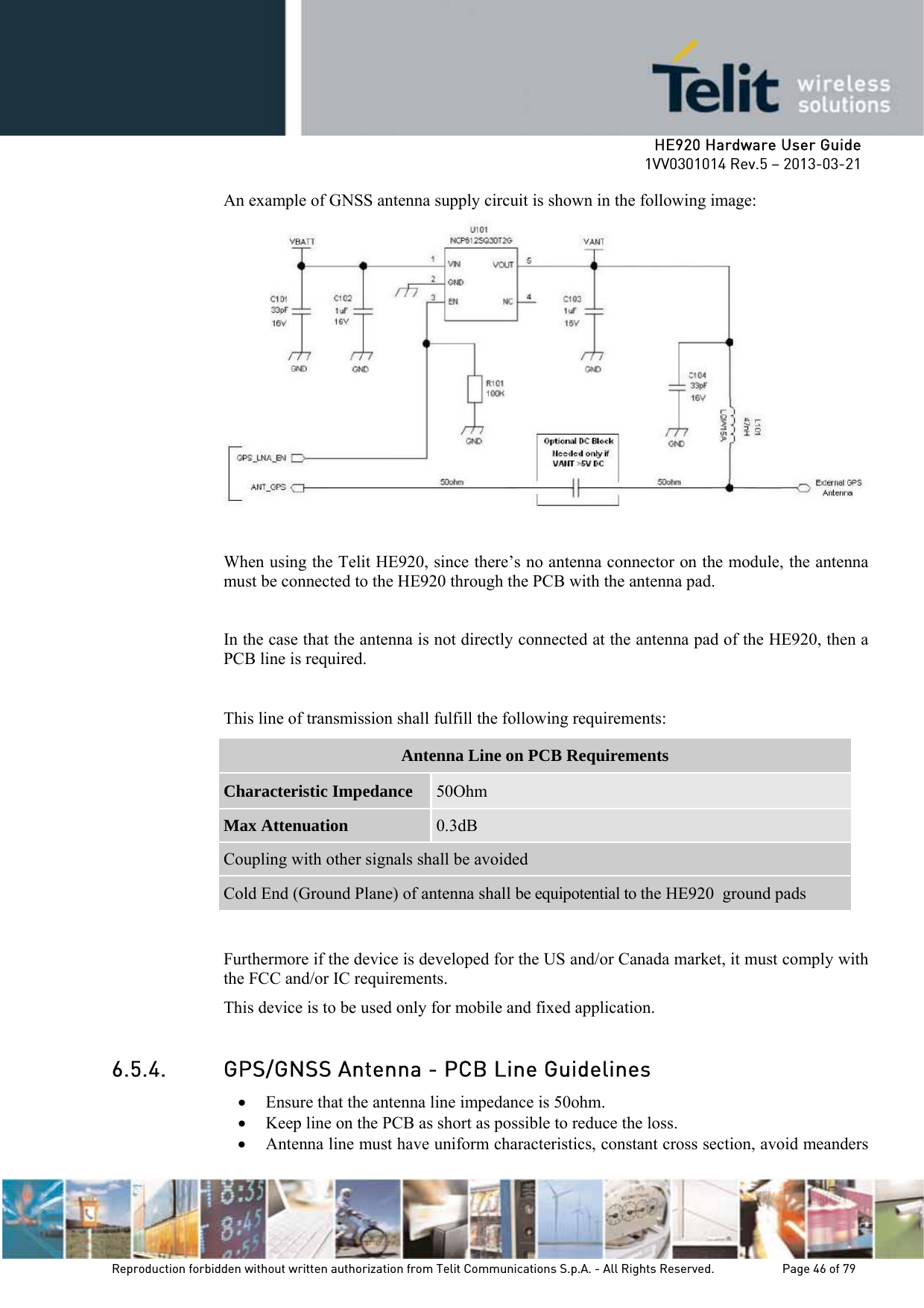     HE920 Hardware User Guide 1VV0301014 Rev.5 – 2013-03-21 Reproduction forbidden without written authorization from Telit Communications S.p.A. - All Rights Reserved.    Page 46 of 79  An example of GNSS antenna supply circuit is shown in the following image:   When using the Telit HE920, since there’s no antenna connector on the module, the antenna must be connected to the HE920 through the PCB with the antenna pad.   In the case that the antenna is not directly connected at the antenna pad of the HE920, then a PCB line is required.  This line of transmission shall fulfill the following requirements: Antenna Line on PCB Requirements Characteristic Impedance  50Ohm Max Attenuation  0.3dB Coupling with other signals shall be avoided Cold End (Ground Plane) of antenna shall be equipotential to the HE920  ground pads  Furthermore if the device is developed for the US and/or Canada market, it must comply with the FCC and/or IC requirements. This device is to be used only for mobile and fixed application.   6.5.4. GPS/GNSS Antenna - PCB Line Guidelines • Ensure that the antenna line impedance is 50ohm. • Keep line on the PCB as short as possible to reduce the loss. • Antenna line must have uniform characteristics, constant cross section, avoid meanders 