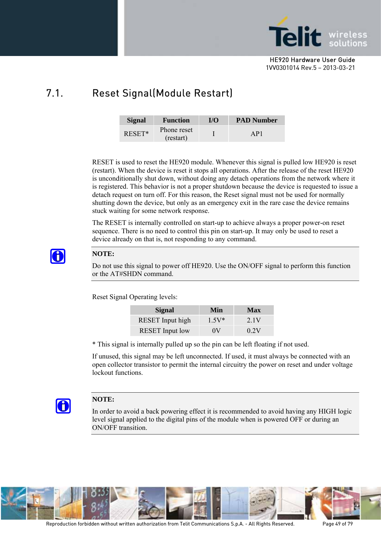     HE920 Hardware User Guide 1VV0301014 Rev.5 – 2013-03-21 Reproduction forbidden without written authorization from Telit Communications S.p.A. - All Rights Reserved.    Page 49 of 79  7.1. Reset Signal(Module Restart)  Signal  Function  I/O  PAD Number RESET*  Phone reset (restart)  I  AP1  RESET is used to reset the HE920 module. Whenever this signal is pulled low HE920 is reset (restart). When the device is reset it stops all operations. After the release of the reset HE920 is unconditionally shut down, without doing any detach operations from the network where it is registered. This behavior is not a proper shutdown because the device is requested to issue a detach request on turn off. For this reason, the Reset signal must not be used for normally shutting down the device, but only as an emergency exit in the rare case the device remains stuck waiting for some network response. The RESET is internally controlled on start-up to achieve always a proper power-on reset sequence. There is no need to control this pin on start-up. It may only be used to reset a device already on that is, not responding to any command. NOTE:  Do not use this signal to power off HE920. Use the ON/OFF signal to perform this function or the AT#SHDN command.  Reset Signal Operating levels: Signal  Min  Max RESET Input high  1.5V*  2.1V RESET Input low  0V  0.2V * This signal is internally pulled up so the pin can be left floating if not used. If unused, this signal may be left unconnected. If used, it must always be connected with an open collector transistor to permit the internal circuitry the power on reset and under voltage lockout functions.  NOTE:  In order to avoid a back powering effect it is recommended to avoid having any HIGH logic level signal applied to the digital pins of the module when is powered OFF or during an ON/OFF transition.  