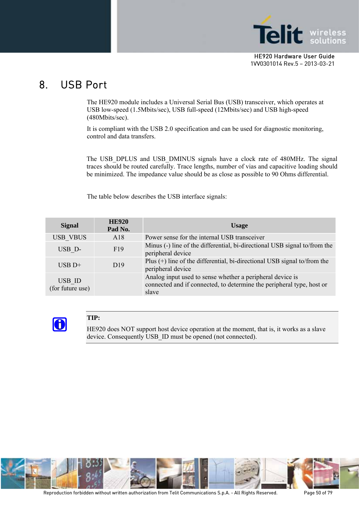     HE920 Hardware User Guide 1VV0301014 Rev.5 – 2013-03-21 Reproduction forbidden without written authorization from Telit Communications S.p.A. - All Rights Reserved.    Page 50 of 79  8. USB Port The HE920 module includes a Universal Serial Bus (USB) transceiver, which operates at USB low-speed (1.5Mbits/sec), USB full-speed (12Mbits/sec) and USB high-speed (480Mbits/sec). It is compliant with the USB 2.0 specification and can be used for diagnostic monitoring, control and data transfers.  The USB_DPLUS and USB_DMINUS signals have a clock rate of 480MHz. The signal traces should be routed carefully. Trace lengths, number of vias and capacitive loading should be minimized. The impedance value should be as close as possible to 90 Ohms differential.  The table below describes the USB interface signals:   TIP:  HE920 does NOT support host device operation at the moment, that is, it works as a slave device. Consequently USB_ID must be opened (not connected).   Signal  HE920 Pad No.  Usage USB_VBUS  A18  Power sense for the internal USB transceiver USB_D-  F19  Minus (-) line of the differential, bi-directional USB signal to/from the peripheral device USB D+  D19  Plus (+) line of the differential, bi-directional USB signal to/from the peripheral device USB_ID (for future use)   Analog input used to sense whether a peripheral device is connected and if connected, to determine the peripheral type, host or slave 