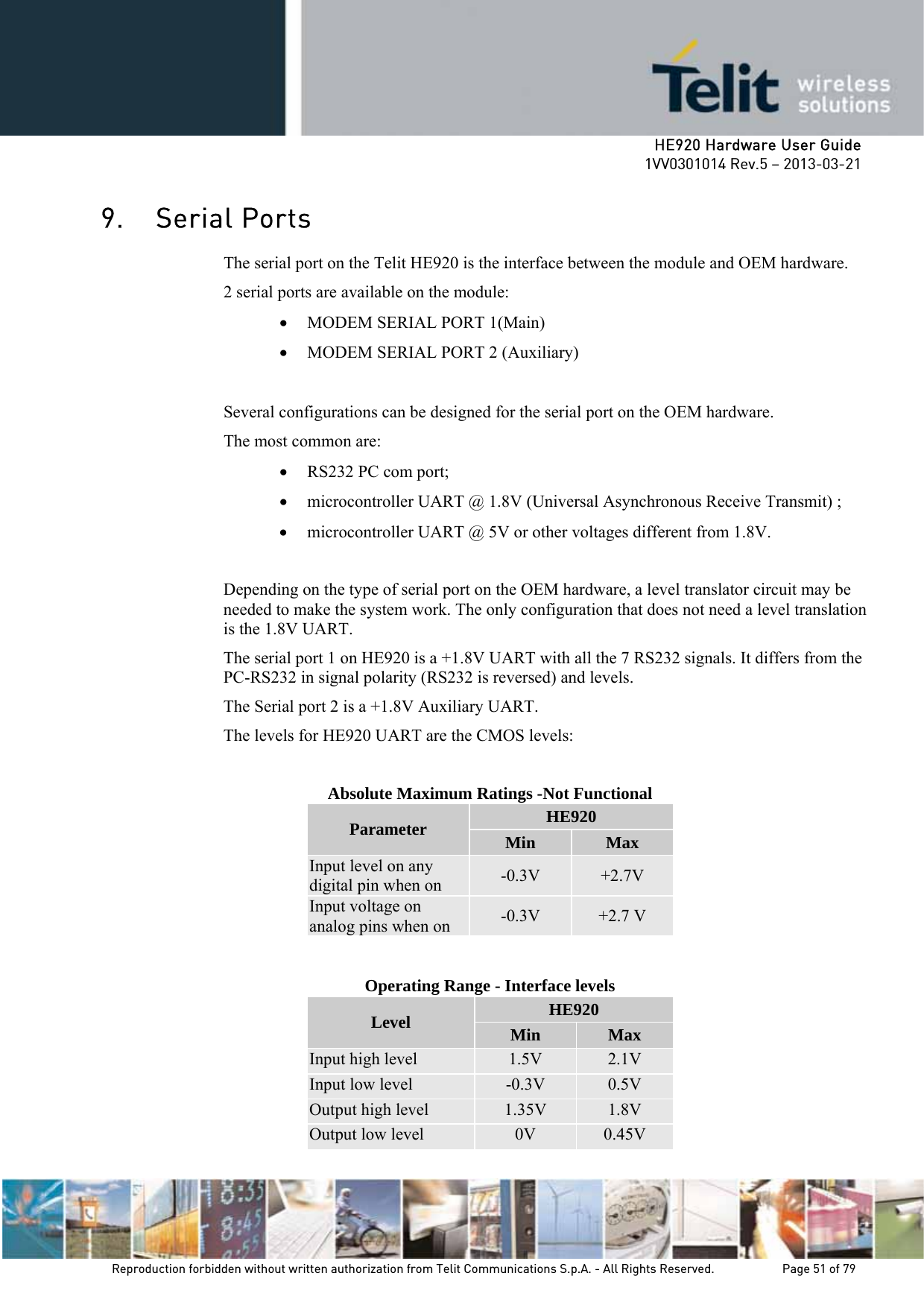     HE920 Hardware User Guide 1VV0301014 Rev.5 – 2013-03-21 Reproduction forbidden without written authorization from Telit Communications S.p.A. - All Rights Reserved.    Page 51 of 79  9. Serial Ports The serial port on the Telit HE920 is the interface between the module and OEM hardware.  2 serial ports are available on the module: • MODEM SERIAL PORT 1(Main) • MODEM SERIAL PORT 2 (Auxiliary)  Several configurations can be designed for the serial port on the OEM hardware.  The most common are: • RS232 PC com port; • microcontroller UART @ 1.8V (Universal Asynchronous Receive Transmit) ; • microcontroller UART @ 5V or other voltages different from 1.8V.  Depending on the type of serial port on the OEM hardware, a level translator circuit may be needed to make the system work. The only configuration that does not need a level translation is the 1.8V UART. The serial port 1 on HE920 is a +1.8V UART with all the 7 RS232 signals. It differs from the PC-RS232 in signal polarity (RS232 is reversed) and levels. The Serial port 2 is a +1.8V Auxiliary UART. The levels for HE920 UART are the CMOS levels:  Absolute Maximum Ratings -Not Functional Parameter  HE920 Min  Max Input level on any digital pin when on  -0.3V  +2.7V Input voltage on analog pins when on  -0.3V  +2.7 V   Operating Range - Interface levels Level  HE920 Min  Max Input high level  1.5V  2.1V Input low level  -0.3V  0.5V Output high level  1.35V  1.8V Output low level  0V  0.45V  