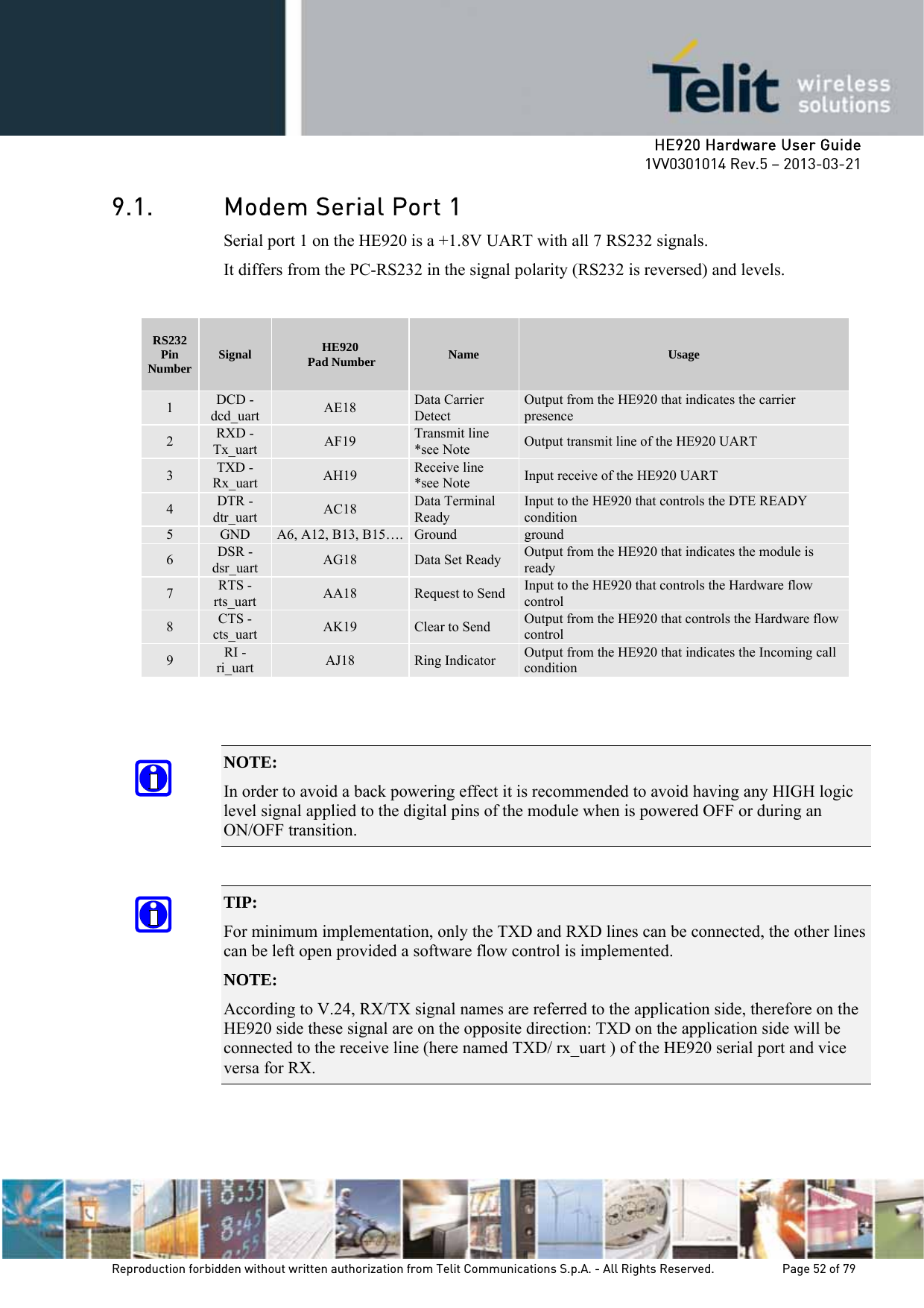     HE920 Hardware User Guide 1VV0301014 Rev.5 – 2013-03-21 Reproduction forbidden without written authorization from Telit Communications S.p.A. - All Rights Reserved.    Page 52 of 79  9.1. Modem Serial Port 1 Serial port 1 on the HE920 is a +1.8V UART with all 7 RS232 signals. It differs from the PC-RS232 in the signal polarity (RS232 is reversed) and levels.  RS232 Pin Number  Signal  HE920  Pad Number  Name  Usage 1  DCD - dcd_uart  AE18  Data Carrier Detect Output from the HE920 that indicates the carrier presence 2  RXD - Tx_uart  AF19  Transmit line *see Note  Output transmit line of the HE920 UART 3  TXD - Rx_uart  AH19  Receive line  *see Note  Input receive of the HE920 UART 4  DTR - dtr_uart  AC18  Data Terminal Ready Input to the HE920 that controls the DTE READY condition 5  GND  A6, A12, B13, B15…. Ground  ground 6  DSR - dsr_uart  AG18  Data Set Ready  Output from the HE920 that indicates the module is ready 7  RTS -rts_uart  AA18  Request to Send Input to the HE920 that controls the Hardware flow control 8  CTS - cts_uart  AK19  Clear to Send  Output from the HE920 that controls the Hardware flow control 9  RI - ri_uart  AJ18  Ring Indicator  Output from the HE920 that indicates the Incoming call condition   NOTE:  In order to avoid a back powering effect it is recommended to avoid having any HIGH logic level signal applied to the digital pins of the module when is powered OFF or during an ON/OFF transition.  TIP:  For minimum implementation, only the TXD and RXD lines can be connected, the other lines can be left open provided a software flow control is implemented. NOTE:  According to V.24, RX/TX signal names are referred to the application side, therefore on the HE920 side these signal are on the opposite direction: TXD on the application side will be connected to the receive line (here named TXD/ rx_uart ) of the HE920 serial port and vice versa for RX.  
