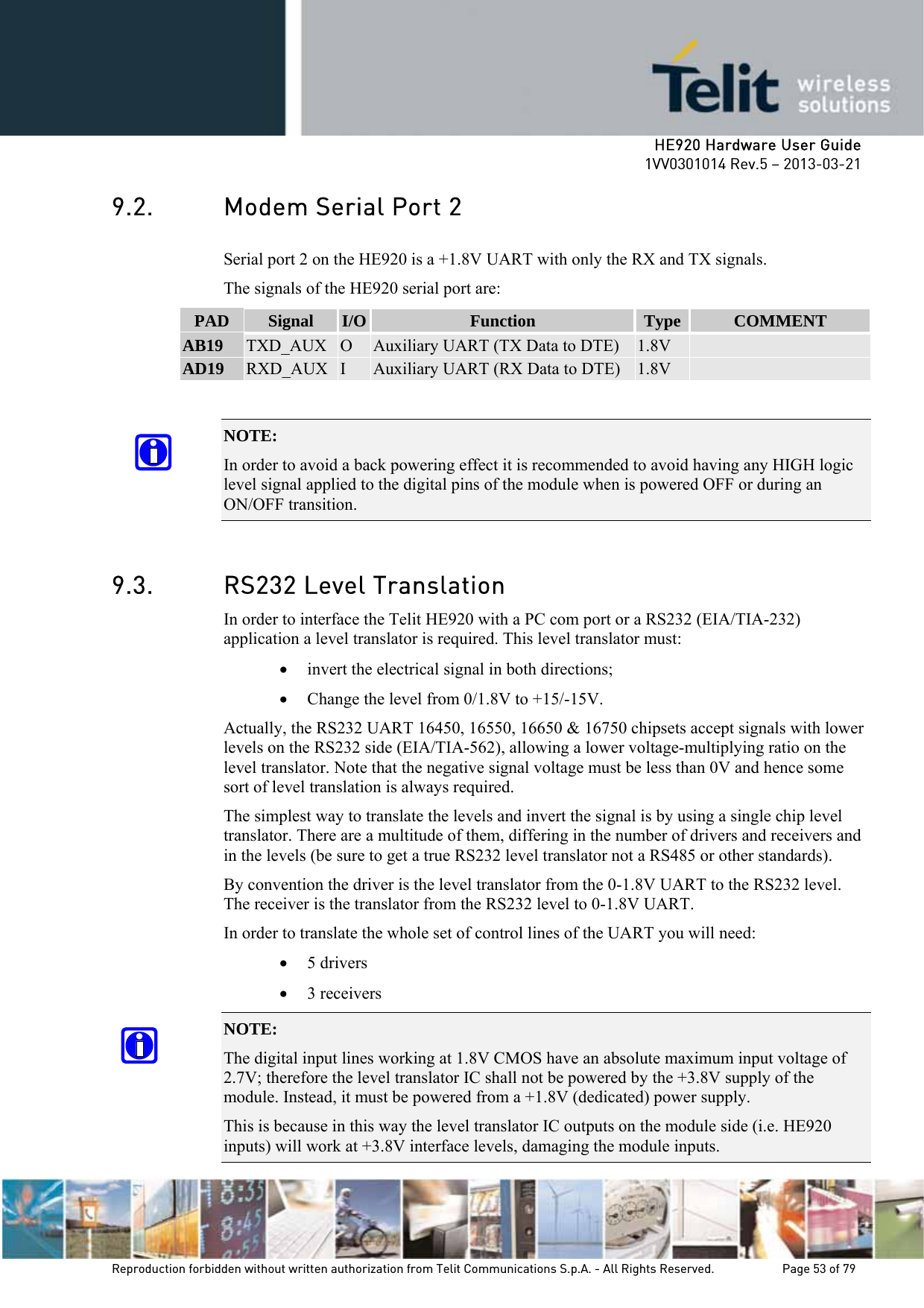     HE920 Hardware User Guide 1VV0301014 Rev.5 – 2013-03-21 Reproduction forbidden without written authorization from Telit Communications S.p.A. - All Rights Reserved.    Page 53 of 79  9.2. Modem Serial Port 2 Serial port 2 on the HE920 is a +1.8V UART with only the RX and TX signals.  The signals of the HE920 serial port are: PAD  Signal  I/O  Function  Type  COMMENT AB19  TXD_AUX  O  Auxiliary UART (TX Data to DTE)  1.8V   AD19  RXD_AUX  I  Auxiliary UART (RX Data to DTE)  1.8V    NOTE:  In order to avoid a back powering effect it is recommended to avoid having any HIGH logic level signal applied to the digital pins of the module when is powered OFF or during an ON/OFF transition.  9.3. RS232 Level Translation In order to interface the Telit HE920 with a PC com port or a RS232 (EIA/TIA-232) application a level translator is required. This level translator must: • invert the electrical signal in both directions; • Change the level from 0/1.8V to +15/-15V. Actually, the RS232 UART 16450, 16550, 16650 &amp; 16750 chipsets accept signals with lower levels on the RS232 side (EIA/TIA-562), allowing a lower voltage-multiplying ratio on the level translator. Note that the negative signal voltage must be less than 0V and hence some sort of level translation is always required.  The simplest way to translate the levels and invert the signal is by using a single chip level translator. There are a multitude of them, differing in the number of drivers and receivers and in the levels (be sure to get a true RS232 level translator not a RS485 or other standards). By convention the driver is the level translator from the 0-1.8V UART to the RS232 level. The receiver is the translator from the RS232 level to 0-1.8V UART. In order to translate the whole set of control lines of the UART you will need: • 5 drivers • 3 receivers NOTE:  The digital input lines working at 1.8V CMOS have an absolute maximum input voltage of 2.7V; therefore the level translator IC shall not be powered by the +3.8V supply of the module. Instead, it must be powered from a +1.8V (dedicated) power supply. This is because in this way the level translator IC outputs on the module side (i.e. HE920 inputs) will work at +3.8V interface levels, damaging the module inputs. 