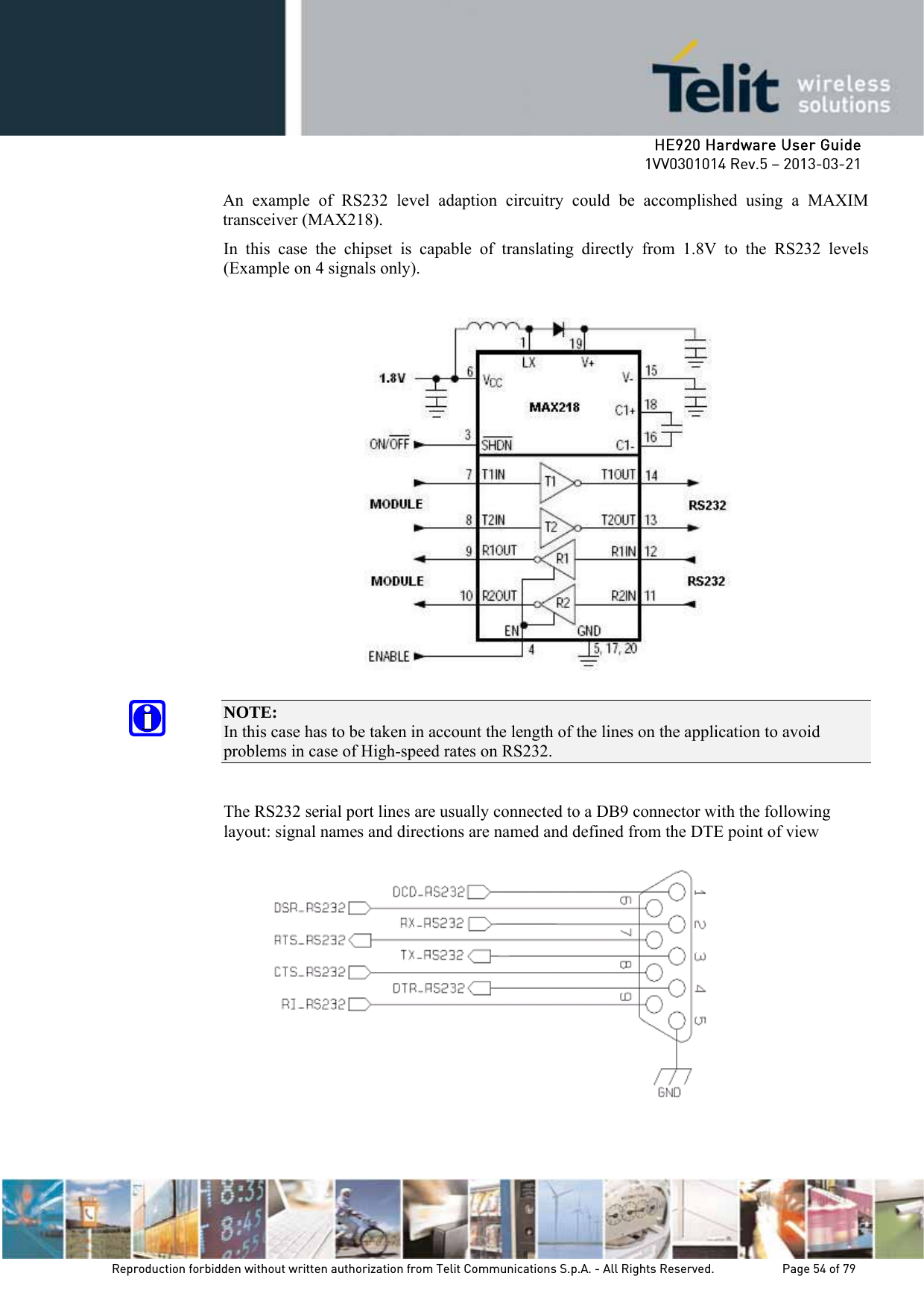     HE920 Hardware User Guide 1VV0301014 Rev.5 – 2013-03-21 Reproduction forbidden without written authorization from Telit Communications S.p.A. - All Rights Reserved.    Page 54 of 79  An example of RS232 level adaption circuitry could be accomplished using a MAXIM transceiver (MAX218).  In this case the chipset is capable of translating directly from 1.8V to the RS232 levels (Example on 4 signals only).    NOTE:  In this case has to be taken in account the length of the lines on the application to avoid problems in case of High-speed rates on RS232.  The RS232 serial port lines are usually connected to a DB9 connector with the following layout: signal names and directions are named and defined from the DTE point of view  