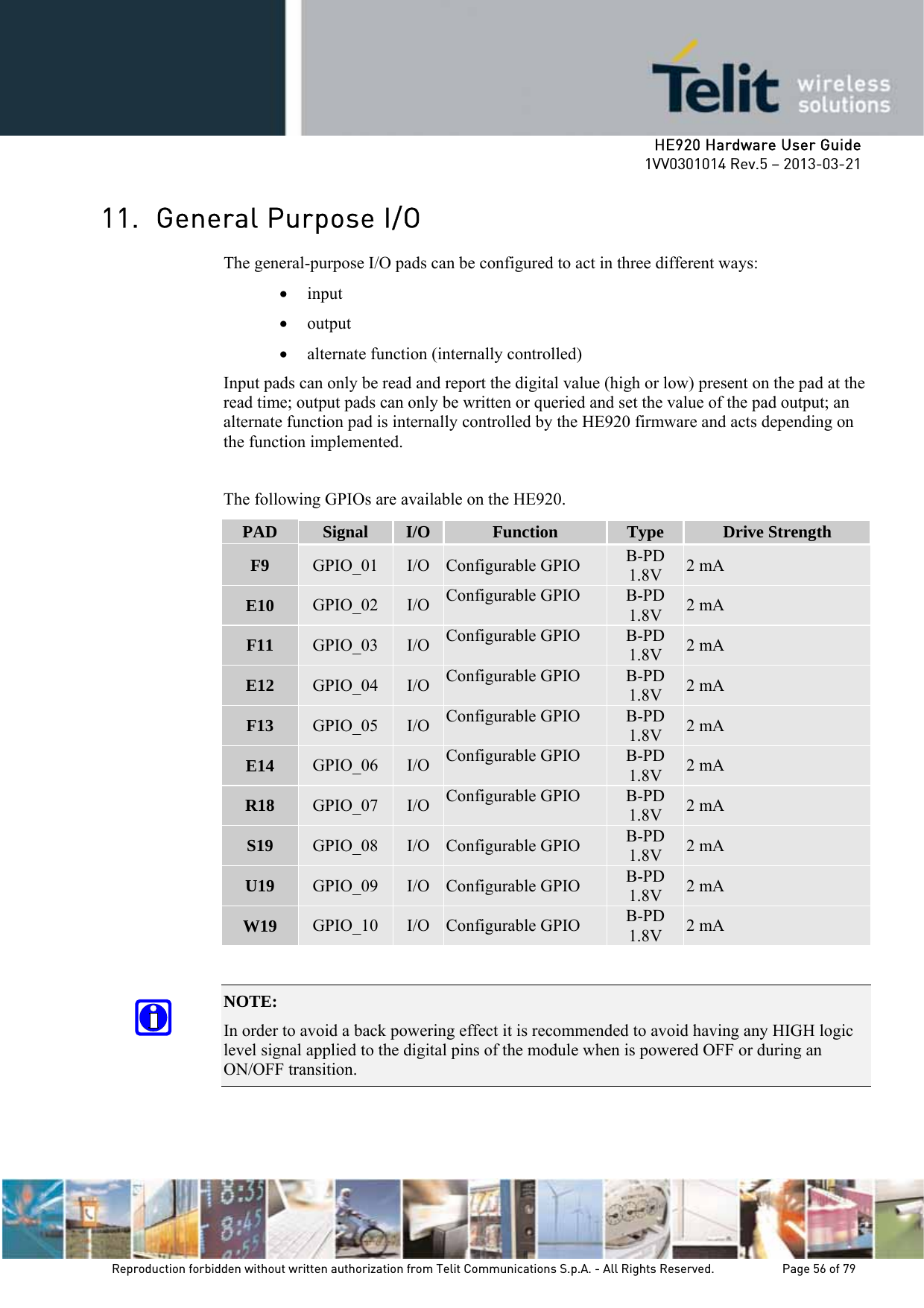     HE920 Hardware User Guide 1VV0301014 Rev.5 – 2013-03-21 Reproduction forbidden without written authorization from Telit Communications S.p.A. - All Rights Reserved.    Page 56 of 79  11. General Purpose I/O The general-purpose I/O pads can be configured to act in three different ways: • input • output • alternate function (internally controlled) Input pads can only be read and report the digital value (high or low) present on the pad at the read time; output pads can only be written or queried and set the value of the pad output; an alternate function pad is internally controlled by the HE920 firmware and acts depending on the function implemented.  The following GPIOs are available on the HE920. PAD  Signal  I/O Function  Type  Drive Strength F9  GPIO_01  I/O Configurable GPIO  B-PD 1.8V  2 mA E10  GPIO_02  I/O Configurable GPIO  B-PD 1.8V  2 mA F11  GPIO_03  I/O Configurable GPIO  B-PD 1.8V  2 mA E12  GPIO_04  I/O Configurable GPIO  B-PD 1.8V  2 mA F13  GPIO_05  I/O Configurable GPIO  B-PD 1.8V  2 mA E14  GPIO_06  I/O Configurable GPIO  B-PD 1.8V  2 mA R18  GPIO_07  I/O Configurable GPIO  B-PD 1.8V  2 mA S19  GPIO_08  I/O Configurable GPIO  B-PD 1.8V  2 mA U19  GPIO_09  I/O Configurable GPIO  B-PD 1.8V  2 mA W19  GPIO_10  I/O Configurable GPIO  B-PD 1.8V  2 mA  NOTE:  In order to avoid a back powering effect it is recommended to avoid having any HIGH logic level signal applied to the digital pins of the module when is powered OFF or during an ON/OFF transition.   