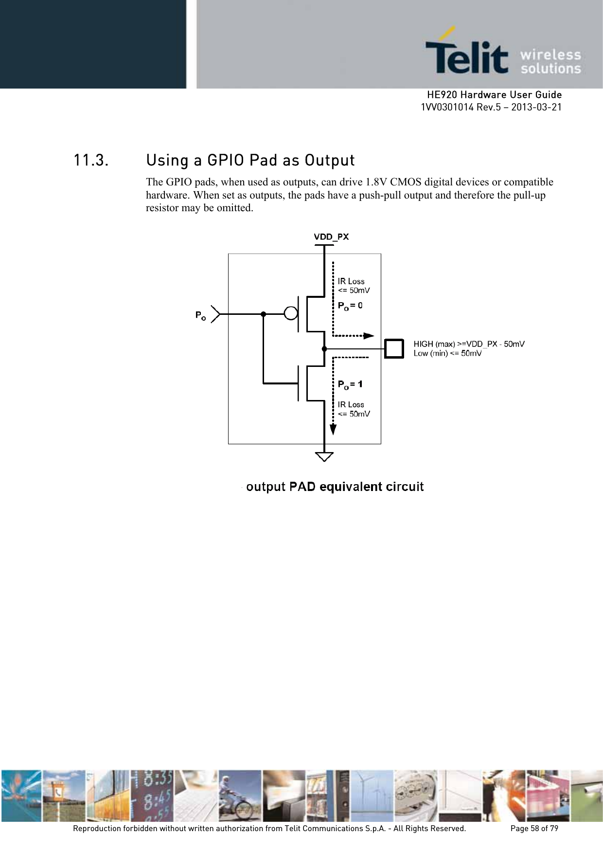     HE920 Hardware User Guide 1VV0301014 Rev.5 – 2013-03-21 Reproduction forbidden without written authorization from Telit Communications S.p.A. - All Rights Reserved.    Page 58 of 79   11.3. Using a GPIO Pad as Output The GPIO pads, when used as outputs, can drive 1.8V CMOS digital devices or compatible hardware. When set as outputs, the pads have a push-pull output and therefore the pull-up resistor may be omitted.  