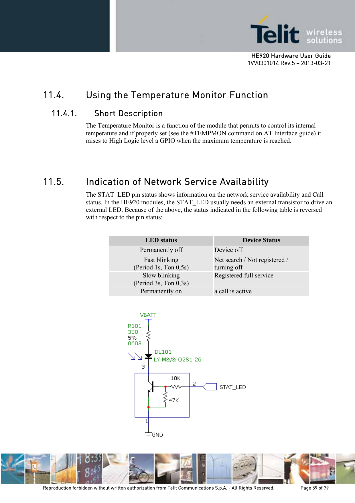    HE920 Hardware User Guide 1VV0301014 Rev.5 – 2013-03-21 Reproduction forbidden without written authorization from Telit Communications S.p.A. - All Rights Reserved.    Page 59 of 79   11.4. Using the Temperature Monitor Function 11.4.1. Short Description The Temperature Monitor is a function of the module that permits to control its internal temperature and if properly set (see the #TEMPMON command on AT Interface guide) it raises to High Logic level a GPIO when the maximum temperature is reached.   11.5. Indication of Network Service Availability The STAT_LED pin status shows information on the network service availability and Call status. In the HE920 modules, the STAT_LED usually needs an external transistor to drive an external LED. Because of the above, the status indicated in the following table is reversed with respect to the pin status:  LED status  Device Status Permanently off  Device off Fast blinking (Period 1s, Ton 0,5s) Net search / Not registered / turning off Slow blinking (Period 3s, Ton 0,3s) Registered full service Permanently on  a call is active           