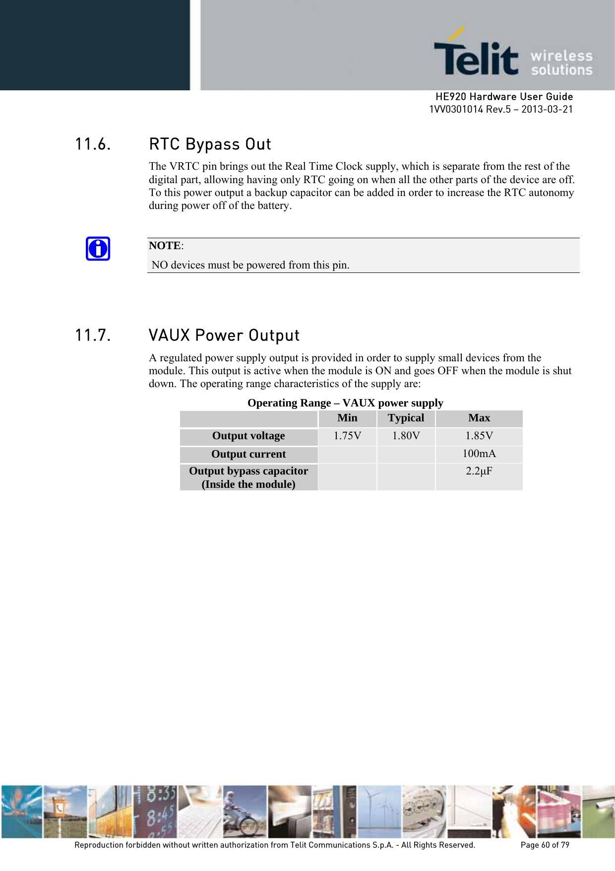     HE920 Hardware User Guide 1VV0301014 Rev.5 – 2013-03-21 Reproduction forbidden without written authorization from Telit Communications S.p.A. - All Rights Reserved.    Page 60 of 79  11.6. RTC Bypass Out The VRTC pin brings out the Real Time Clock supply, which is separate from the rest of the digital part, allowing having only RTC going on when all the other parts of the device are off. To this power output a backup capacitor can be added in order to increase the RTC autonomy during power off of the battery.   NOTE:  NO devices must be powered from this pin.   11.7. VAUX Power Output A regulated power supply output is provided in order to supply small devices from the module. This output is active when the module is ON and goes OFF when the module is shut down. The operating range characteristics of the supply are: Operating Range – VAUX power supply  Min  Typical  Max Output voltage  1.75V  1.80V  1.85V Output current      100mA Output bypass capacitor (Inside the module)      2.2µF 