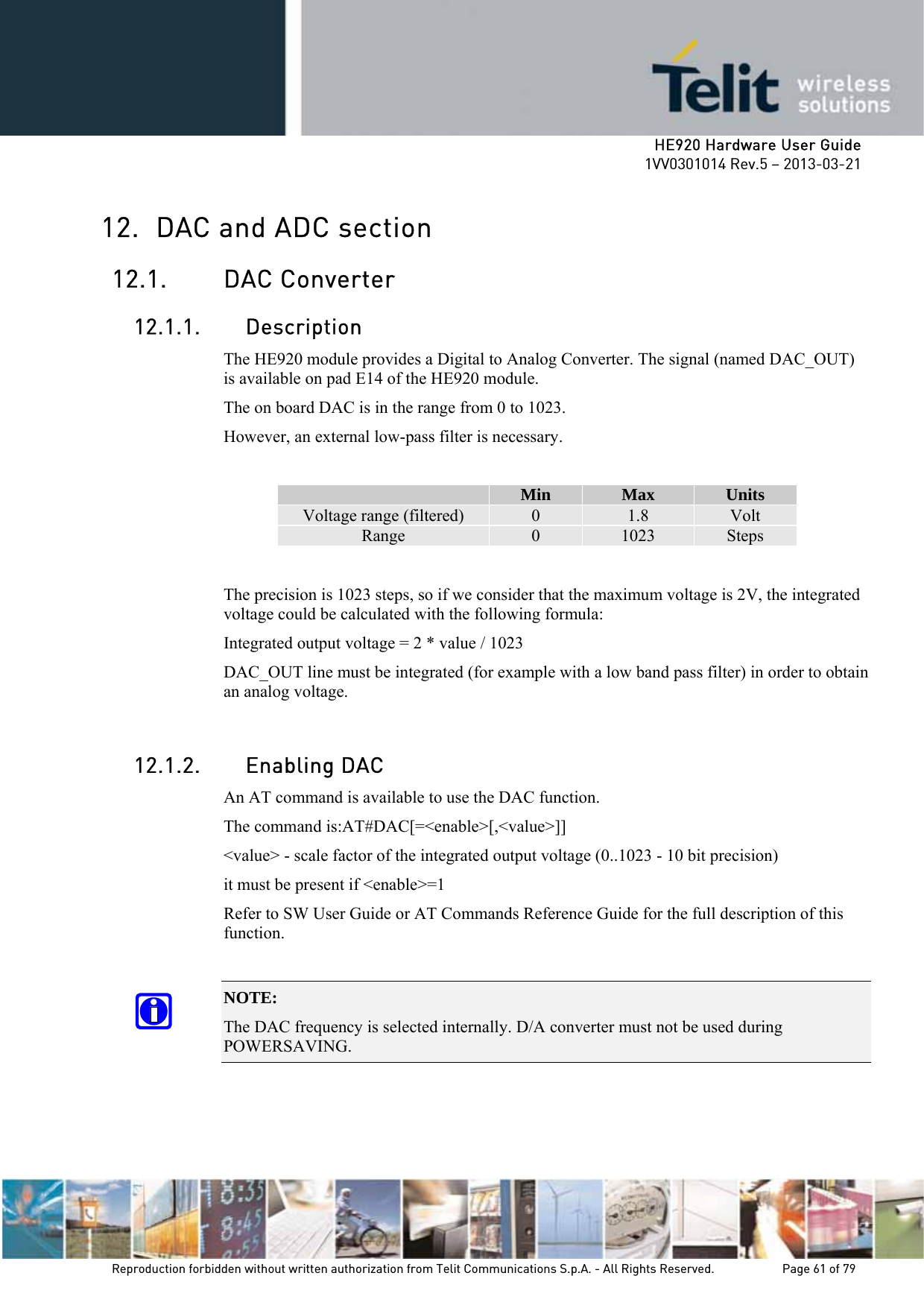     HE920 Hardware User Guide 1VV0301014 Rev.5 – 2013-03-21 Reproduction forbidden without written authorization from Telit Communications S.p.A. - All Rights Reserved.    Page 61 of 79  12. DAC and ADC section 12.1. DAC Converter 12.1.1. Description The HE920 module provides a Digital to Analog Converter. The signal (named DAC_OUT) is available on pad E14 of the HE920 module. The on board DAC is in the range from 0 to 1023.  However, an external low-pass filter is necessary.   Min  Max  Units Voltage range (filtered)  0  1.8  Volt Range  0  1023  Steps  The precision is 1023 steps, so if we consider that the maximum voltage is 2V, the integrated voltage could be calculated with the following formula: Integrated output voltage = 2 * value / 1023 DAC_OUT line must be integrated (for example with a low band pass filter) in order to obtain an analog voltage.  12.1.2. Enabling DAC An AT command is available to use the DAC function.  The command is:AT#DAC[=&lt;enable&gt;[,&lt;value&gt;]] &lt;value&gt; - scale factor of the integrated output voltage (0..1023 - 10 bit precision) it must be present if &lt;enable&gt;=1 Refer to SW User Guide or AT Commands Reference Guide for the full description of this function.  NOTE:  The DAC frequency is selected internally. D/A converter must not be used during POWERSAVING. 