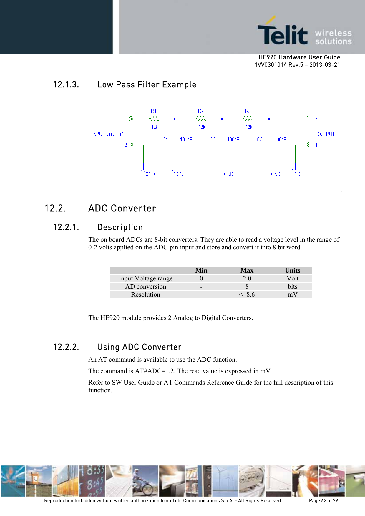     HE920 Hardware User Guide 1VV0301014 Rev.5 – 2013-03-21 Reproduction forbidden without written authorization from Telit Communications S.p.A. - All Rights Reserved.    Page 62 of 79  12.1.3. Low Pass Filter Example .  12.2. ADC Converter 12.2.1. Description The on board ADCs are 8-bit converters. They are able to read a voltage level in the range of 0-2 volts applied on the ADC pin input and store and convert it into 8 bit word.   Min  Max  Units Input Voltage range  0  2.0  Volt AD conversion  -  8  bits Resolution  -  &lt;  8.6  mV  The HE920 module provides 2 Analog to Digital Converters.   12.2.2. Using ADC Converter An AT command is available to use the ADC function.  The command is AT#ADC=1,2. The read value is expressed in mV Refer to SW User Guide or AT Commands Reference Guide for the full description of this function.  