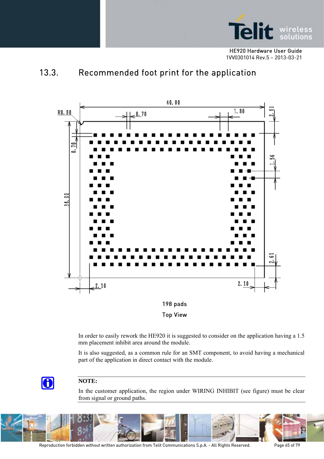     HE920 Hardware User Guide 1VV0301014 Rev.5 – 2013-03-21 Reproduction forbidden without written authorization from Telit Communications S.p.A. - All Rights Reserved.    Page 65 of 79  13.3. Recommended foot print for the application    198 pads Top View  In order to easily rework the HE920 it is suggested to consider on the application having a 1.5 mm placement inhibit area around the module.  It is also suggested, as a common rule for an SMT component, to avoid having a mechanical part of the application in direct contact with the module.  NOTE: In the customer application, the region under WIRING INHIBIT (see figure) must be clear from signal or ground paths. 