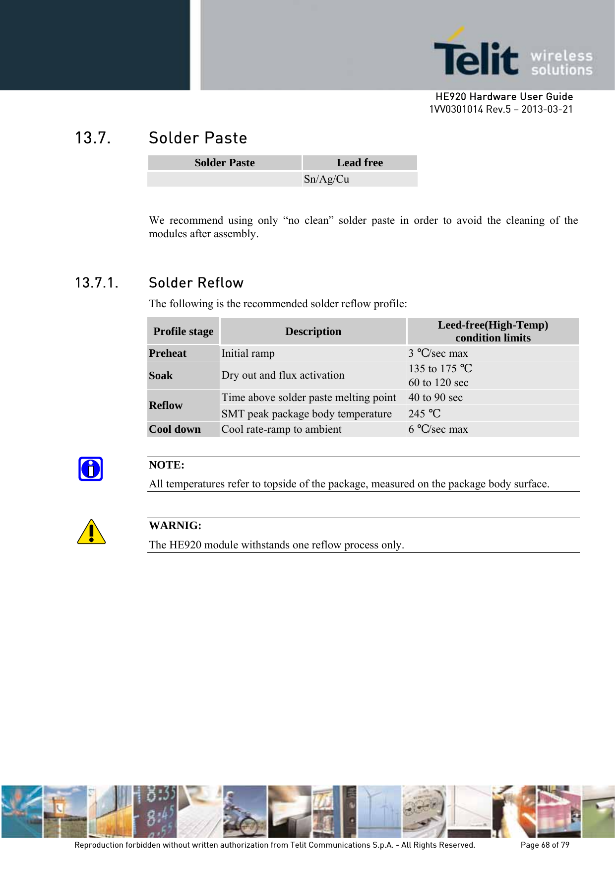     HE920 Hardware User Guide 1VV0301014 Rev.5 – 2013-03-21 Reproduction forbidden without written authorization from Telit Communications S.p.A. - All Rights Reserved.    Page 68 of 79  13.7. Solder Paste Solder Paste  Lead free  Sn/Ag/Cu  We recommend using only “no clean” solder paste in order to avoid the cleaning of the modules after assembly.  13.7.1. Solder Reflow The following is the recommended solder reflow profile: Profile stage  Description  Leed-free(High-Temp) condition limits Preheat Initial ramp  3 ℃/sec max Soak Dry out and flux activation  135 to 175 ℃ 60 to 120 sec Reflow Time above solder paste melting point  40 to 90 sec SMT peak package body temperature  245 ℃ Cool down Cool rate-ramp to ambient  6 ℃/sec max  NOTE: All temperatures refer to topside of the package, measured on the package body surface.  WARNIG: The HE920 module withstands one reflow process only. 