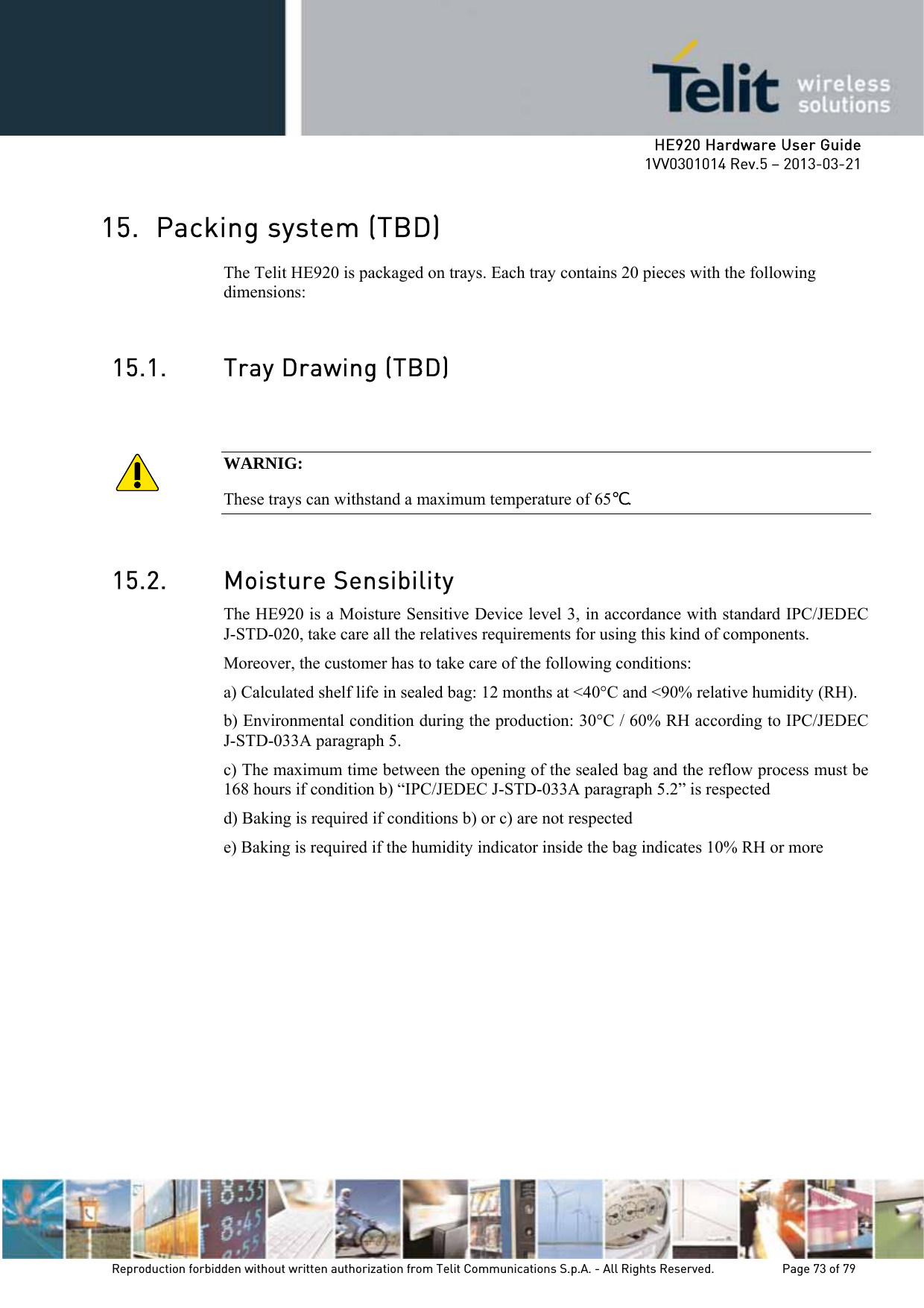     HE920 Hardware User Guide 1VV0301014 Rev.5 – 2013-03-21 Reproduction forbidden without written authorization from Telit Communications S.p.A. - All Rights Reserved.    Page 73 of 79  15. Packing system (TBD) The Telit HE920 is packaged on trays. Each tray contains 20 pieces with the following dimensions:  15.1. Tray Drawing (TBD)   WARNIG: These trays can withstand a maximum temperature of 65℃.   15.2. Moisture Sensibility The HE920 is a Moisture Sensitive Device level 3, in accordance with standard IPC/JEDEC J-STD-020, take care all the relatives requirements for using this kind of components. Moreover, the customer has to take care of the following conditions: a) Calculated shelf life in sealed bag: 12 months at &lt;40°C and &lt;90% relative humidity (RH). b) Environmental condition during the production: 30°C / 60% RH according to IPC/JEDEC J-STD-033A paragraph 5.  c) The maximum time between the opening of the sealed bag and the reflow process must be 168 hours if condition b) “IPC/JEDEC J-STD-033A paragraph 5.2” is respected  d) Baking is required if conditions b) or c) are not respected  e) Baking is required if the humidity indicator inside the bag indicates 10% RH or more  