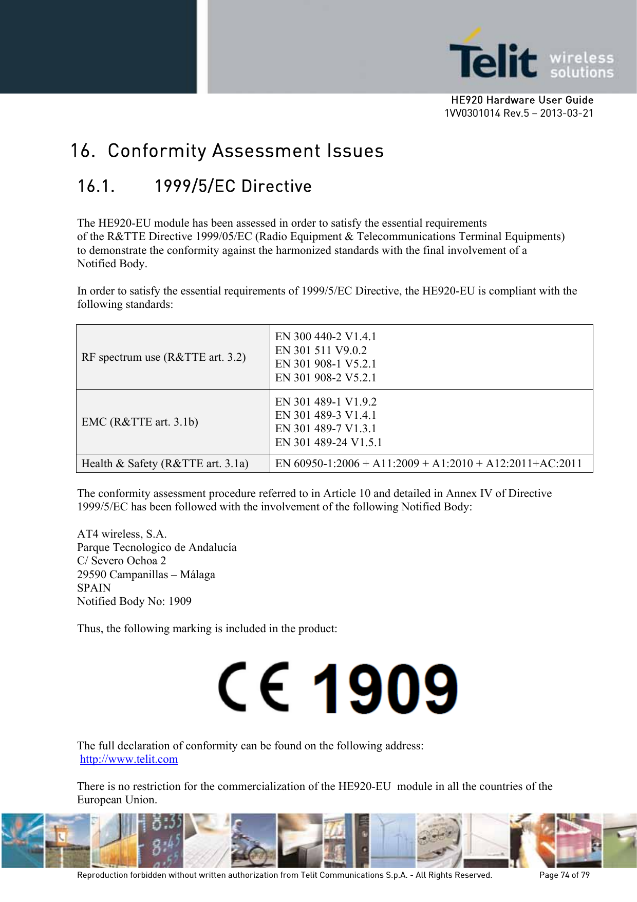     HE920 Hardware User Guide 1VV0301014 Rev.5 – 2013-03-21 Reproduction forbidden without written authorization from Telit Communications S.p.A. - All Rights Reserved.    Page 74 of 79  16. Conformity Assessment Issues 16.1. 1999/5/EC Directive  The HE920-EU module has been assessed in order to satisfy the essential requirements of the R&amp;TTE Directive 1999/05/EC (Radio Equipment &amp; Telecommunications Terminal Equipments) to demonstrate the conformity against the harmonized standards with the final involvement of a Notified Body.  In order to satisfy the essential requirements of 1999/5/EC Directive, the HE920-EU is compliant with the following standards:  RF spectrum use (R&amp;TTE art. 3.2) EN 300 440-2 V1.4.1 EN 301 511 V9.0.2 EN 301 908-1 V5.2.1 EN 301 908-2 V5.2.1 EMC (R&amp;TTE art. 3.1b) EN 301 489-1 V1.9.2 EN 301 489-3 V1.4.1  EN 301 489-7 V1.3.1 EN 301 489-24 V1.5.1 Health &amp; Safety (R&amp;TTE art. 3.1a)  EN 60950-1:2006 + A11:2009 + A1:2010 + A12:2011+AC:2011  The conformity assessment procedure referred to in Article 10 and detailed in Annex IV of Directive 1999/5/EC has been followed with the involvement of the following Notified Body:   AT4 wireless, S.A. Parque Tecnologico de Andalucía C/ Severo Ochoa 2 29590 Campanillas – Málaga SPAIN Notified Body No: 1909  Thus, the following marking is included in the product:    The full declaration of conformity can be found on the following address:  http://www.telit.com  There is no restriction for the commercialization of the HE920-EU  module in all the countries of the European Union. 