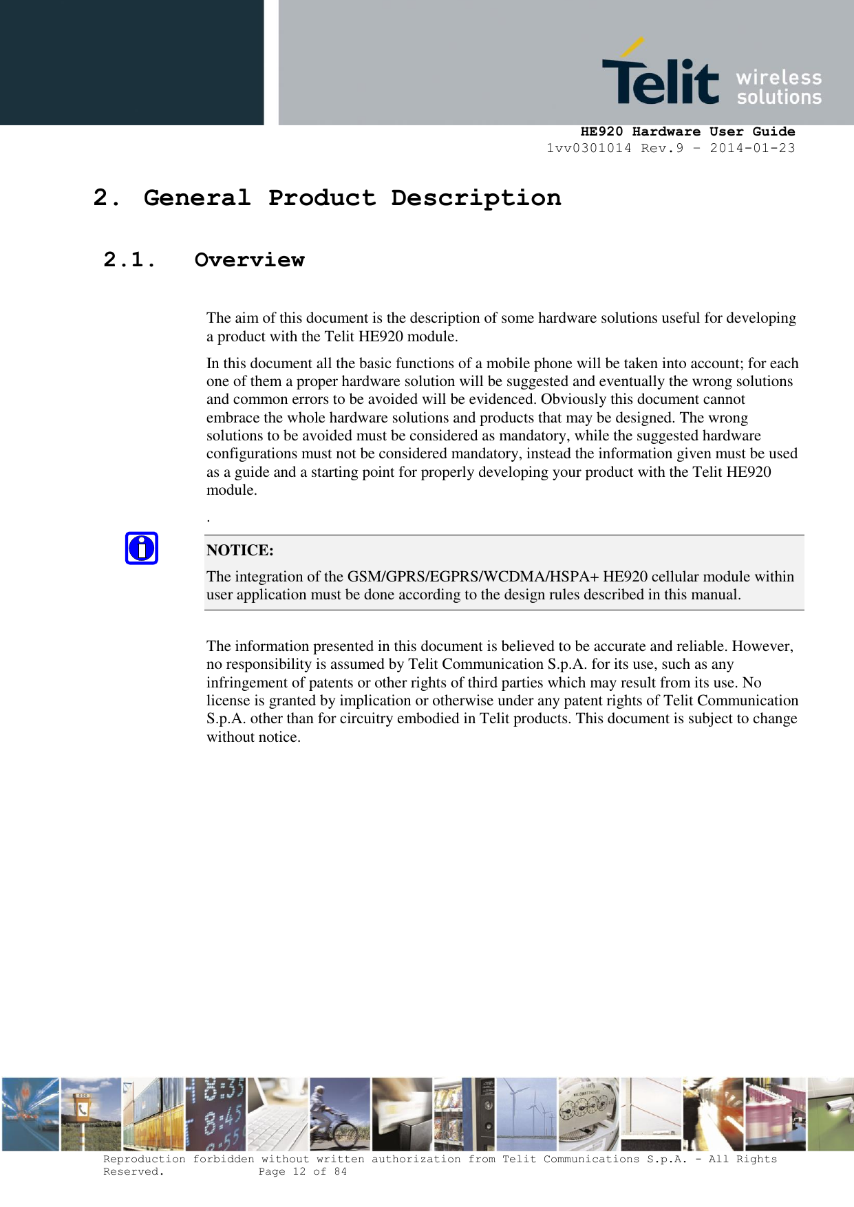     HE920 Hardware User Guide 1vv0301014 Rev.9 – 2014-01-23 Reproduction forbidden without written authorization from Telit Communications S.p.A. - All Rights Reserved.    Page 12 of 84  2. General Product Description 2.1. Overview  The aim of this document is the description of some hardware solutions useful for developing a product with the Telit HE920 module. In this document all the basic functions of a mobile phone will be taken into account; for each one of them a proper hardware solution will be suggested and eventually the wrong solutions and common errors to be avoided will be evidenced. Obviously this document cannot embrace the whole hardware solutions and products that may be designed. The wrong solutions to be avoided must be considered as mandatory, while the suggested hardware configurations must not be considered mandatory, instead the information given must be used as a guide and a starting point for properly developing your product with the Telit HE920 module. . NOTICE: The integration of the GSM/GPRS/EGPRS/WCDMA/HSPA+ HE920 cellular module within user application must be done according to the design rules described in this manual.     The information presented in this document is believed to be accurate and reliable. However, no responsibility is assumed by Telit Communication S.p.A. for its use, such as any infringement of patents or other rights of third parties which may result from its use. No license is granted by implication or otherwise under any patent rights of Telit Communication S.p.A. other than for circuitry embodied in Telit products. This document is subject to change without notice.  