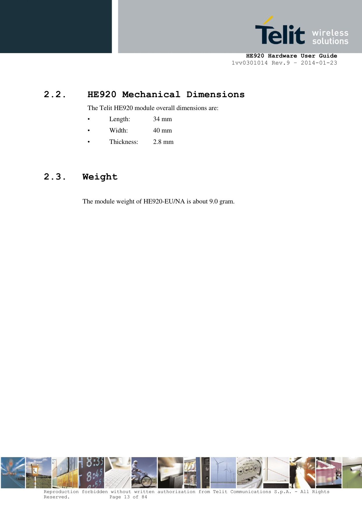     HE920 Hardware User Guide 1vv0301014 Rev.9 – 2014-01-23 Reproduction forbidden without written authorization from Telit Communications S.p.A. - All Rights Reserved.    Page 13 of 84   2.2. HE920 Mechanical Dimensions The Telit HE920 module overall dimensions are:  •  Length:   34 mm •  Width:    40 mm •  Thickness:   2.8 mm  2.3. Weight  The module weight of HE920-EU/NA is about 9.0 gram.  