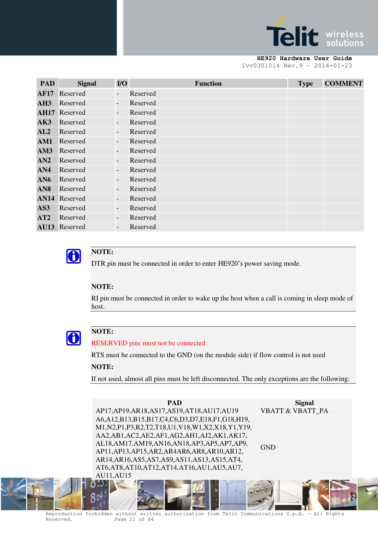     HE920 Hardware User Guide 1vv0301014 Rev.9 – 2014-01-23 Reproduction forbidden without written authorization from Telit Communications S.p.A. - All Rights Reserved.    Page 21 of 84  PAD Signal I/O Function Type COMMENT AF17 Reserved - Reserved   AH3 Reserved - Reserved   AH17 Reserved - Reserved   AK3 Reserved - Reserved   AL2 Reserved - Reserved   AM1 Reserved - Reserved   AM3 Reserved - Reserved   AN2 Reserved - Reserved   AN4 Reserved - Reserved   AN6 Reserved - Reserved   AN8 Reserved - Reserved   AN14 Reserved - Reserved   AS3 Reserved - Reserved   AT2 Reserved - Reserved   AU13 Reserved - Reserved    NOTE:  DTR pin must be connected in order to enter HE920’s power saving mode.  NOTE: RI pin must be connected in order to wake up the host when a call is coming in sleep mode of host.  NOTE:  RESERVED pins must not be connected RTS must be connected to the GND (on the module side) if flow control is not used   NOTE: If not used, almost all pins must be left disconnected. The only exceptions are the following:  PAD Signal AP17,AP19,AR18,AS17,AS19,AT18,AU17,AU19 VBATT &amp; VBATT_PA A6,A12,B13,B15,B17,C4,C6,D3,D7,E18,F1,G18,H19,M1,N2,P1,P3,R2,T2,T18,U1,V18,W1,X2,X18,Y1,Y19,AA2,AB1,AC2,AE2,AF1,AG2,AH1,AJ2,AK1,AK17, AL18,AM17,AM19,AN16,AN18,AP3,AP5,AP7,AP9, AP11,AP13,AP15,AR2,AR4AR6,AR8,AR10,AR12, AR14,AR16,AS5,AS7,AS9,AS11,AS13,AS15,AT4, AT6,AT8,AT10,AT12,AT14,AT16,AU1,AU5,AU7, AU11,AU15 GND 