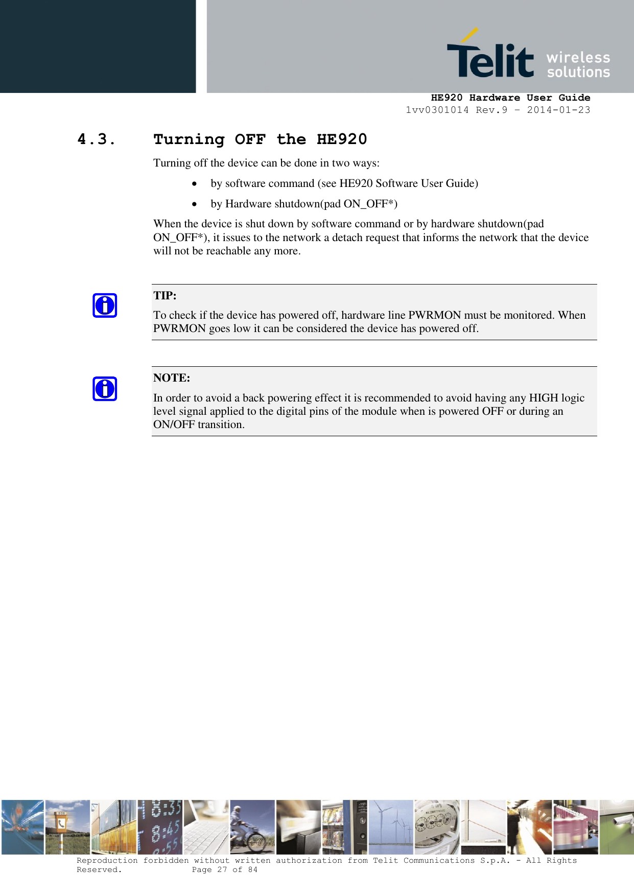     HE920 Hardware User Guide 1vv0301014 Rev.9 – 2014-01-23 Reproduction forbidden without written authorization from Telit Communications S.p.A. - All Rights Reserved.    Page 27 of 84  4.3. Turning OFF the HE920 Turning off the device can be done in two ways:  by software command (see HE920 Software User Guide)  by Hardware shutdown(pad ON_OFF*) When the device is shut down by software command or by hardware shutdown(pad  ON_OFF*), it issues to the network a detach request that informs the network that the device will not be reachable any more.  TIP:  To check if the device has powered off, hardware line PWRMON must be monitored. When PWRMON goes low it can be considered the device has powered off.  NOTE:  In order to avoid a back powering effect it is recommended to avoid having any HIGH logic level signal applied to the digital pins of the module when is powered OFF or during an ON/OFF transition. 