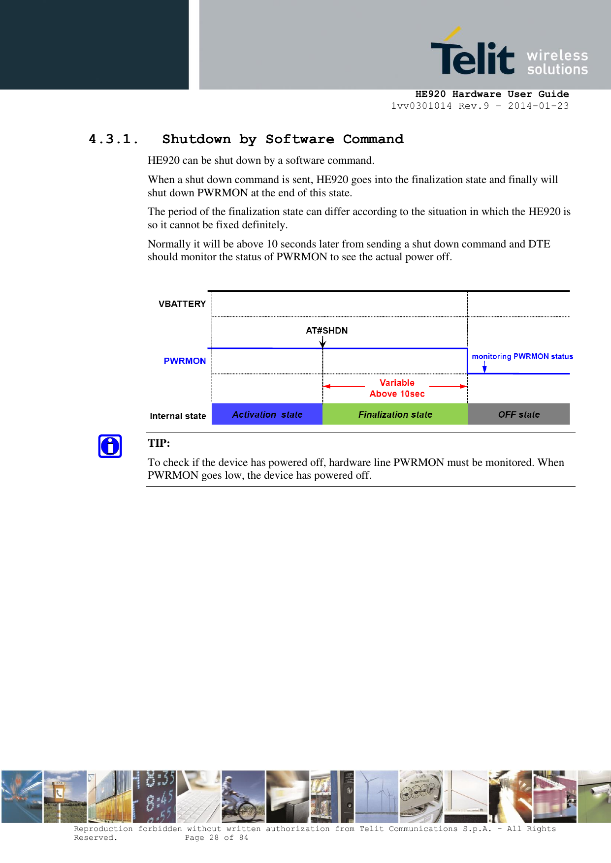     HE920 Hardware User Guide 1vv0301014 Rev.9 – 2014-01-23 Reproduction forbidden without written authorization from Telit Communications S.p.A. - All Rights Reserved.    Page 28 of 84  4.3.1. Shutdown by Software Command HE920 can be shut down by a software command. When a shut down command is sent, HE920 goes into the finalization state and finally will shut down PWRMON at the end of this state. The period of the finalization state can differ according to the situation in which the HE920 is so it cannot be fixed definitely. Normally it will be above 10 seconds later from sending a shut down command and DTE should monitor the status of PWRMON to see the actual power off.   TIP:  To check if the device has powered off, hardware line PWRMON must be monitored. When PWRMON goes low, the device has powered off.  